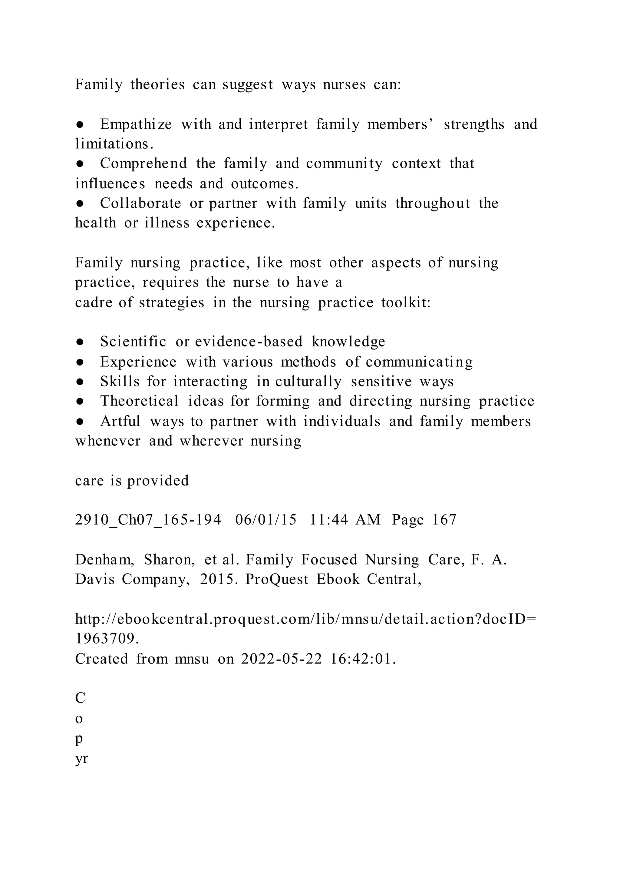 Family theories can suggest ways nurses can:
● Empathize with and interpret family members’ strengths and
limitations.
● Comprehend the family and community context that
influences needs and outcomes.
● Collaborate or partner with family units throughout the
health or illness experience.
Family nursing practice, like most other aspects of nursing
practice, requires the nurse to have a
cadre of strategies in the nursing practice toolkit:
● Scientific or evidence-based knowledge
● Experience with various methods of communicating
● Skills for interacting in culturally sensitive ways
● Theoretical ideas for forming and directing nursing practice
● Artful ways to partner with individuals and family members
whenever and wherever nursing
care is provided
2910_Ch07_165-194 06/01/15 11:44 AM Page 167
Denham, Sharon, et al. Family Focused Nursing Care, F. A.
Davis Company, 2015. ProQuest Ebook Central,
http://ebookcentral.proquest.com/lib/mnsu/detail.action?docID=
1963709.
Created from mnsu on 2022-05-22 16:42:01.
C
o
p
yr
 