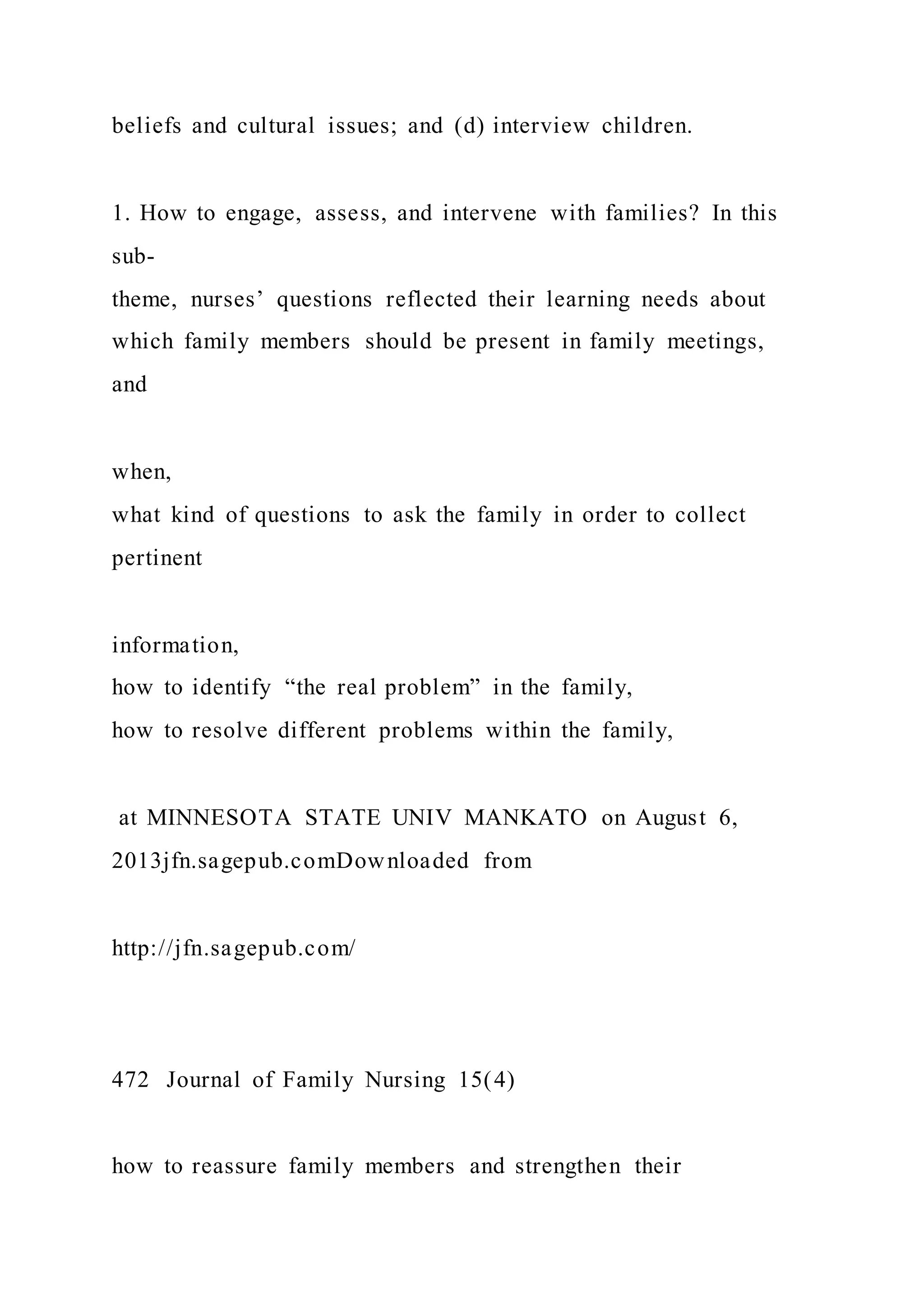 beliefs and cultural issues; and (d) interview children.
1. How to engage, assess, and intervene with families? In this
sub-
theme, nurses’ questions reflected their learning needs about
which family members should be present in family meetings,
and
when,
what kind of questions to ask the family in order to collect
pertinent
information,
how to identify “the real problem” in the family,
how to resolve different problems within the family,
at MINNESOTA STATE UNIV MANKATO on August 6,
2013jfn.sagepub.comDownloaded from
http://jfn.sagepub.com/
472 Journal of Family Nursing 15(4)
how to reassure family members and strengthen their
 