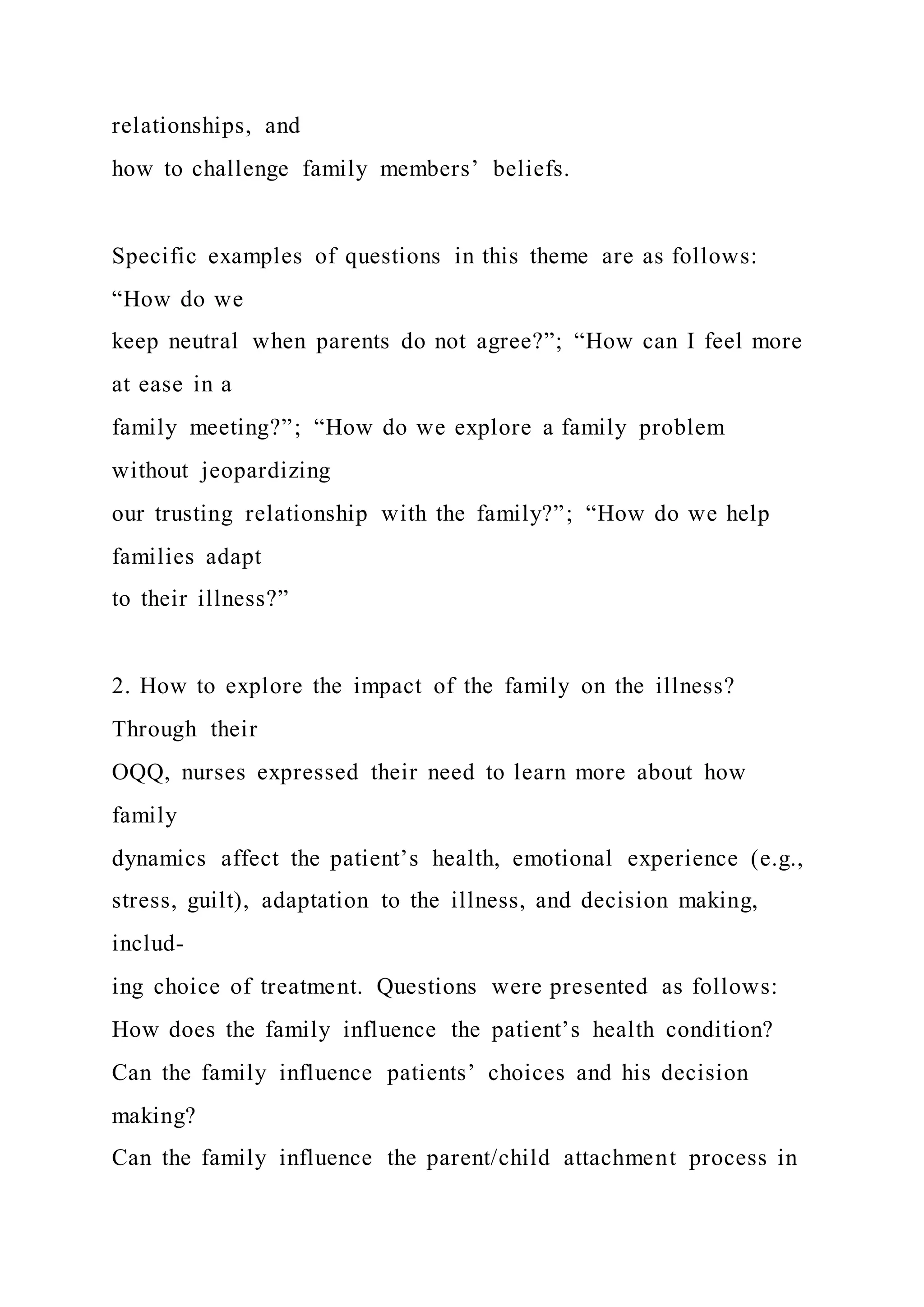 relationships, and
how to challenge family members’ beliefs.
Specific examples of questions in this theme are as follows:
“How do we
keep neutral when parents do not agree?”; “How can I feel more
at ease in a
family meeting?”; “How do we explore a family problem
without jeopardizing
our trusting relationship with the family?”; “How do we help
families adapt
to their illness?”
2. How to explore the impact of the family on the illness?
Through their
OQQ, nurses expressed their need to learn more about how
family
dynamics affect the patient’s health, emotional experience (e.g.,
stress, guilt), adaptation to the illness, and decision making,
includ-
ing choice of treatment. Questions were presented as follows:
How does the family influence the patient’s health condition?
Can the family influence patients’ choices and his decision
making?
Can the family influence the parent/child attachment process in
 