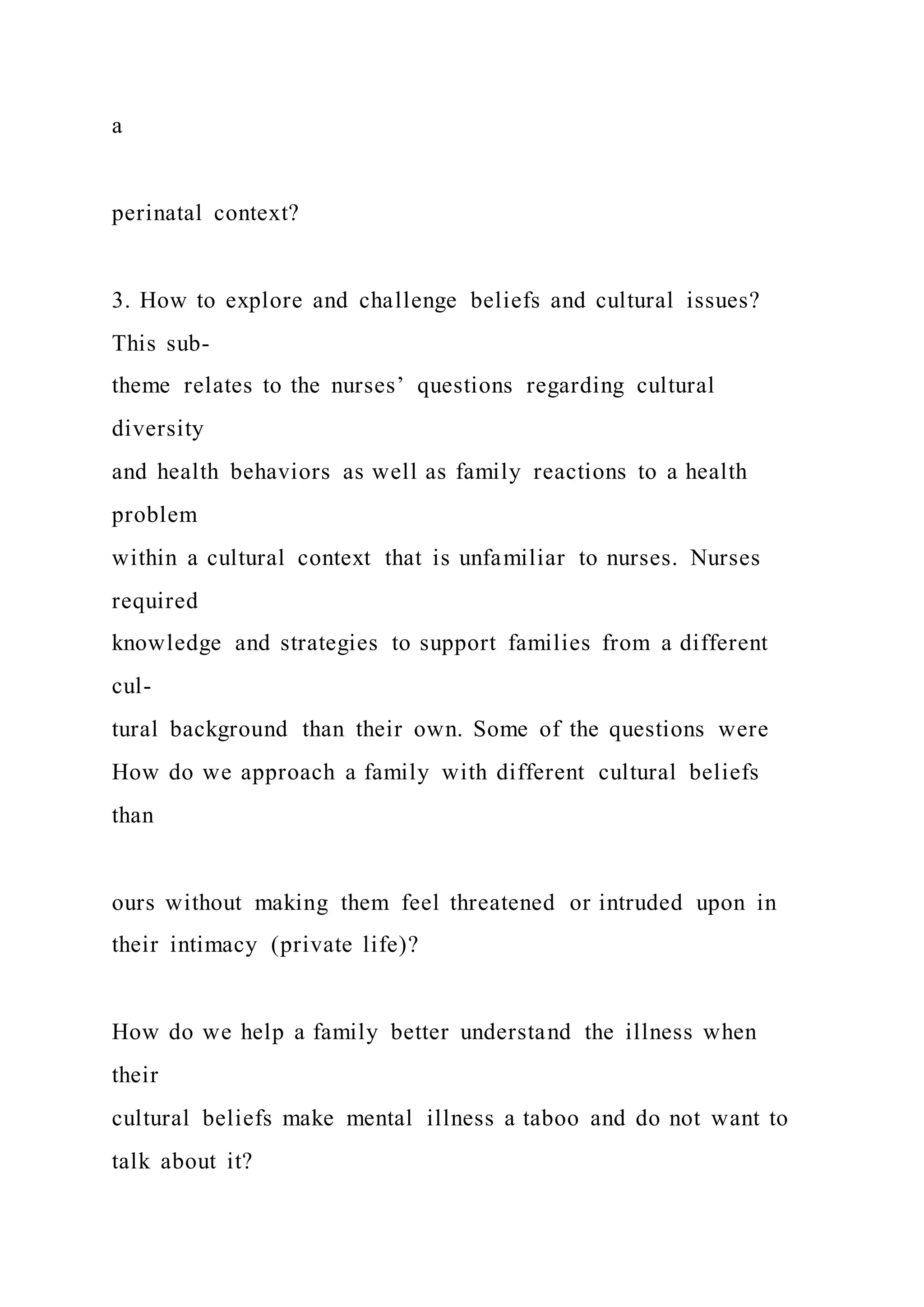 a
perinatal context?
3. How to explore and challenge beliefs and cultural issues?
This sub-
theme relates to the nurses’ questions regarding cultural
diversity
and health behaviors as well as family reactions to a health
problem
within a cultural context that is unfamiliar to nurses. Nurses
required
knowledge and strategies to support families from a different
cul-
tural background than their own. Some of the questions were
How do we approach a family with different cultural beliefs
than
ours without making them feel threatened or intruded upon in
their intimacy (private life)?
How do we help a family better understand the illness when
their
cultural beliefs make mental illness a taboo and do not want to
talk about it?
 