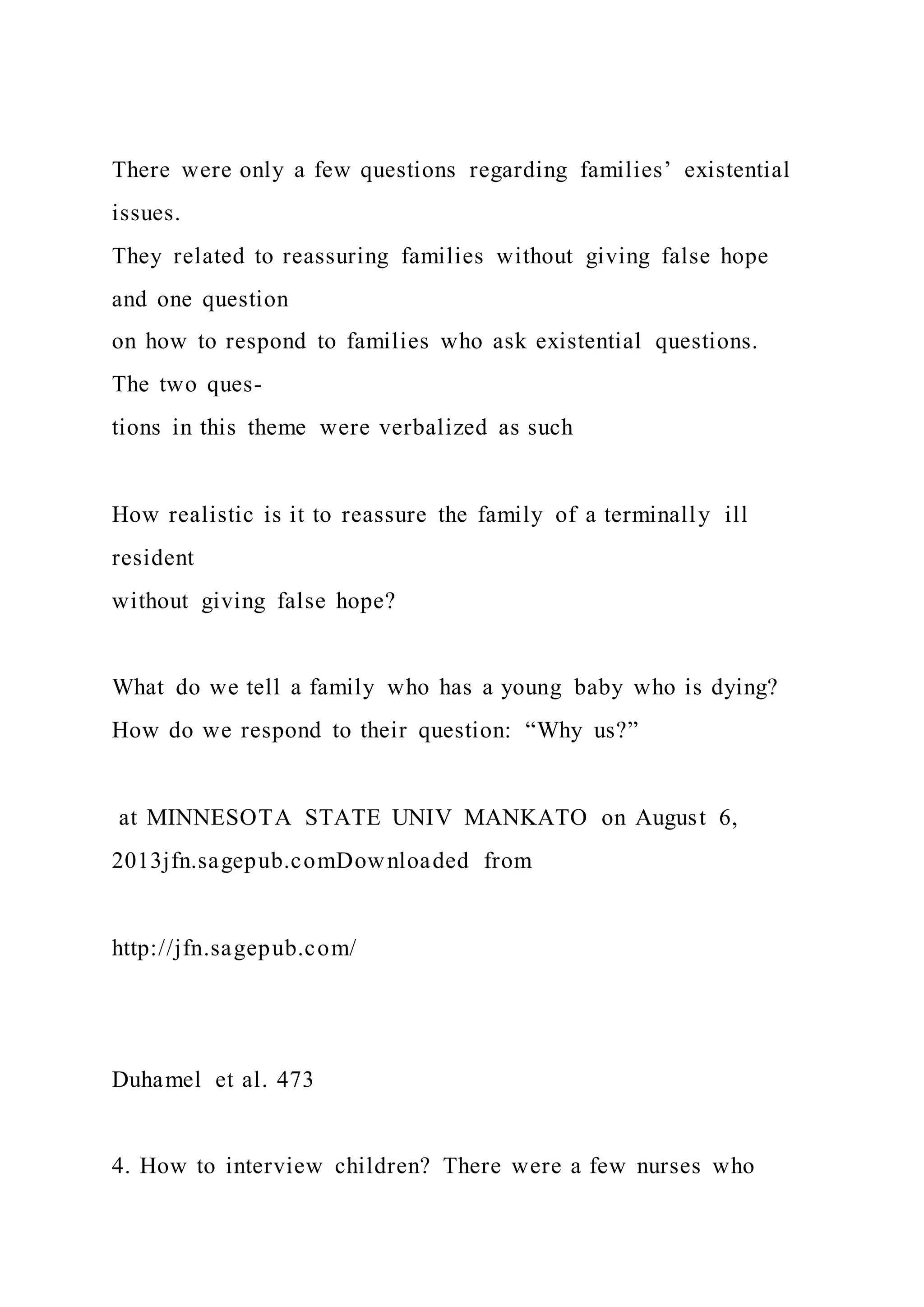 There were only a few questions regarding families’ existential
issues.
They related to reassuring families without giving false hope
and one question
on how to respond to families who ask existential questions.
The two ques-
tions in this theme were verbalized as such
How realistic is it to reassure the family of a terminally ill
resident
without giving false hope?
What do we tell a family who has a young baby who is dying?
How do we respond to their question: “Why us?”
at MINNESOTA STATE UNIV MANKATO on August 6,
2013jfn.sagepub.comDownloaded from
http://jfn.sagepub.com/
Duhamel et al. 473
4. How to interview children? There were a few nurses who
 