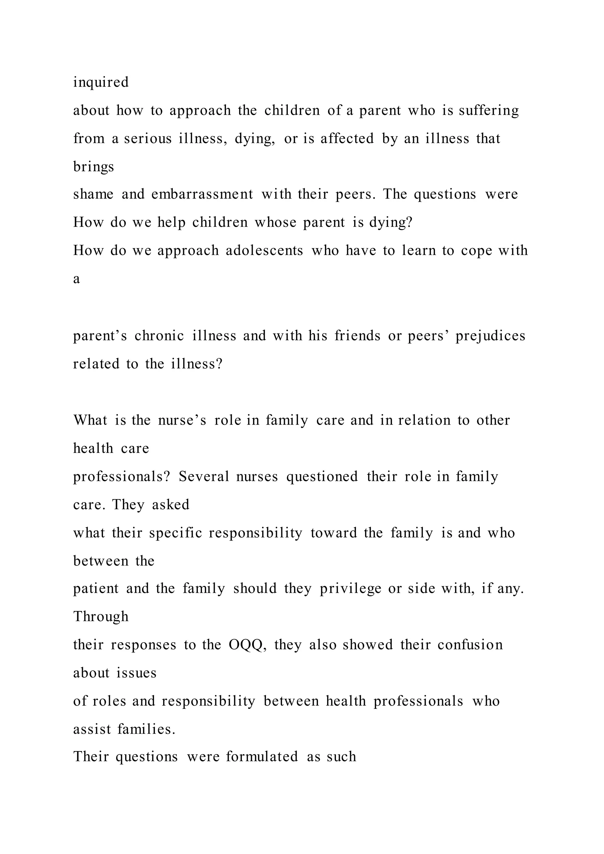 inquired
about how to approach the children of a parent who is suffering
from a serious illness, dying, or is affected by an illness that
brings
shame and embarrassment with their peers. The questions were
How do we help children whose parent is dying?
How do we approach adolescents who have to learn to cope with
a
parent’s chronic illness and with his friends or peers’ prejudices
related to the illness?
What is the nurse’s role in family care and in relation to other
health care
professionals? Several nurses questioned their role in family
care. They asked
what their specific responsibility toward the family is and who
between the
patient and the family should they privilege or side with, if any.
Through
their responses to the OQQ, they also showed their confusion
about issues
of roles and responsibility between health professionals who
assist families.
Their questions were formulated as such
 
