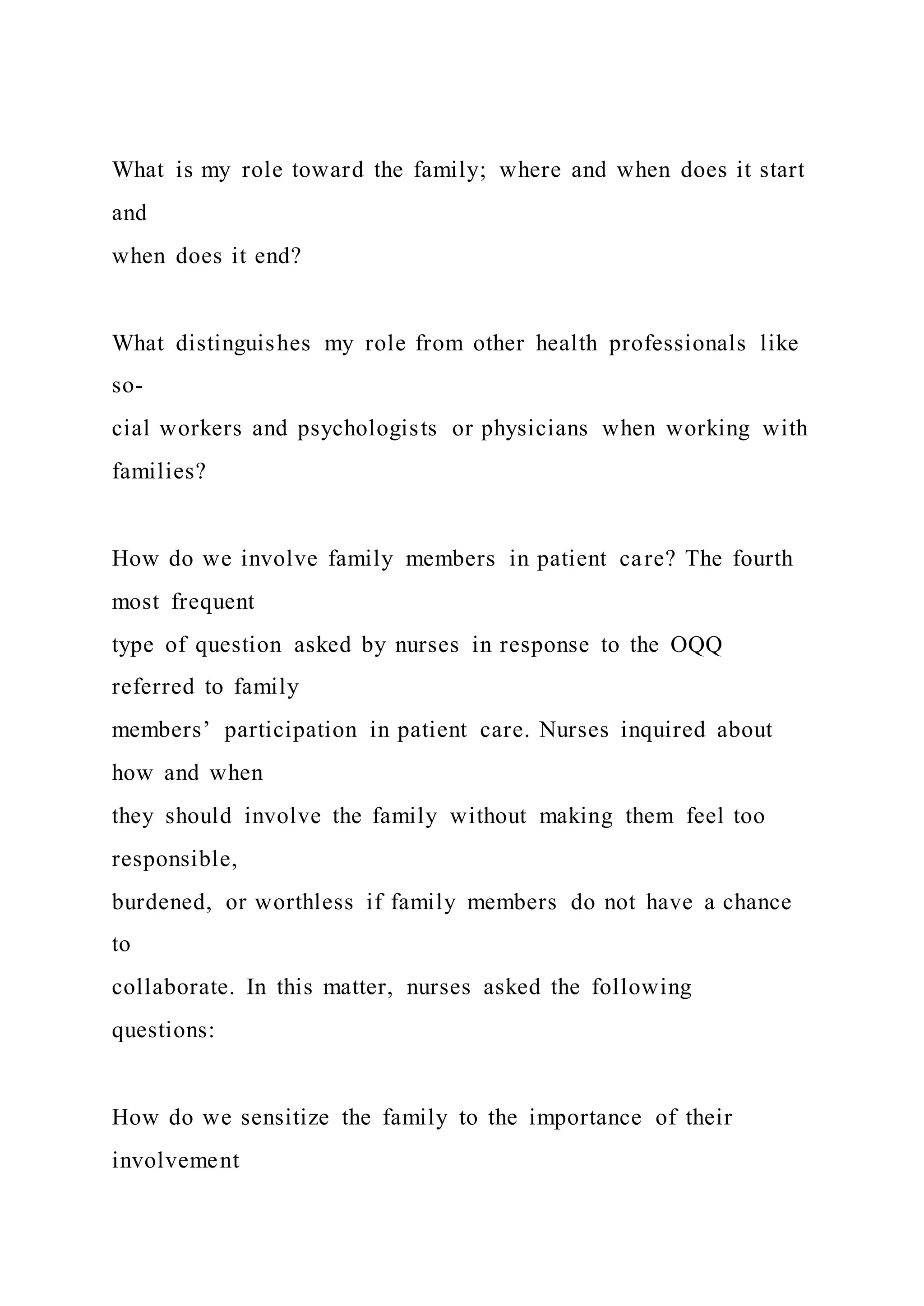 What is my role toward the family; where and when does it start
and
when does it end?
What distinguishes my role from other health professionals like
so-
cial workers and psychologists or physicians when working with
families?
How do we involve family members in patient care? The fourth
most frequent
type of question asked by nurses in response to the OQQ
referred to family
members’ participation in patient care. Nurses inquired about
how and when
they should involve the family without making them feel too
responsible,
burdened, or worthless if family members do not have a chance
to
collaborate. In this matter, nurses asked the following
questions:
How do we sensitize the family to the importance of their
involvement
 