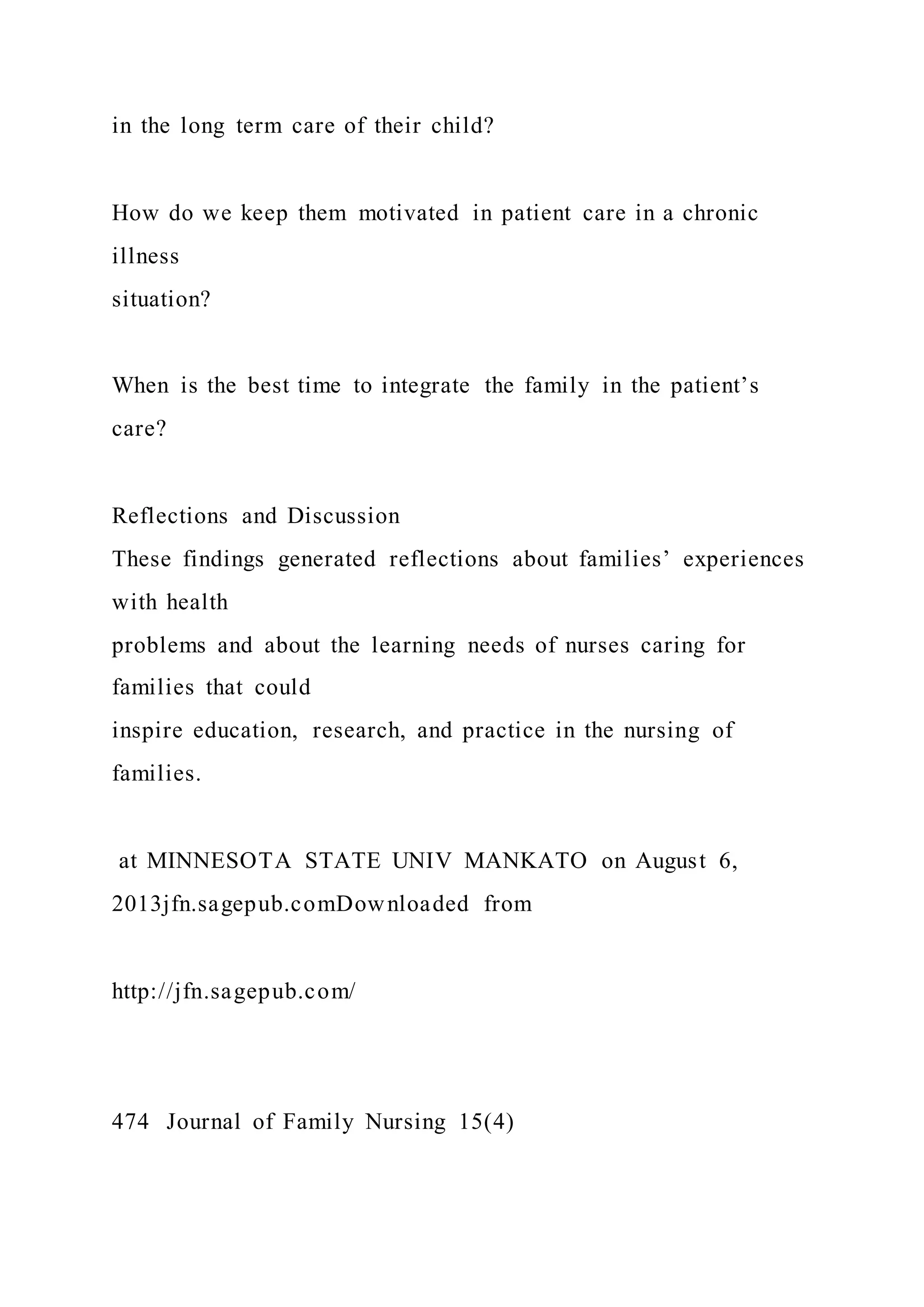 in the long term care of their child?
How do we keep them motivated in patient care in a chronic
illness
situation?
When is the best time to integrate the family in the patient’s
care?
Reflections and Discussion
These findings generated reflections about families’ experiences
with health
problems and about the learning needs of nurses caring for
families that could
inspire education, research, and practice in the nursing of
families.
at MINNESOTA STATE UNIV MANKATO on August 6,
2013jfn.sagepub.comDownloaded from
http://jfn.sagepub.com/
474 Journal of Family Nursing 15(4)
 