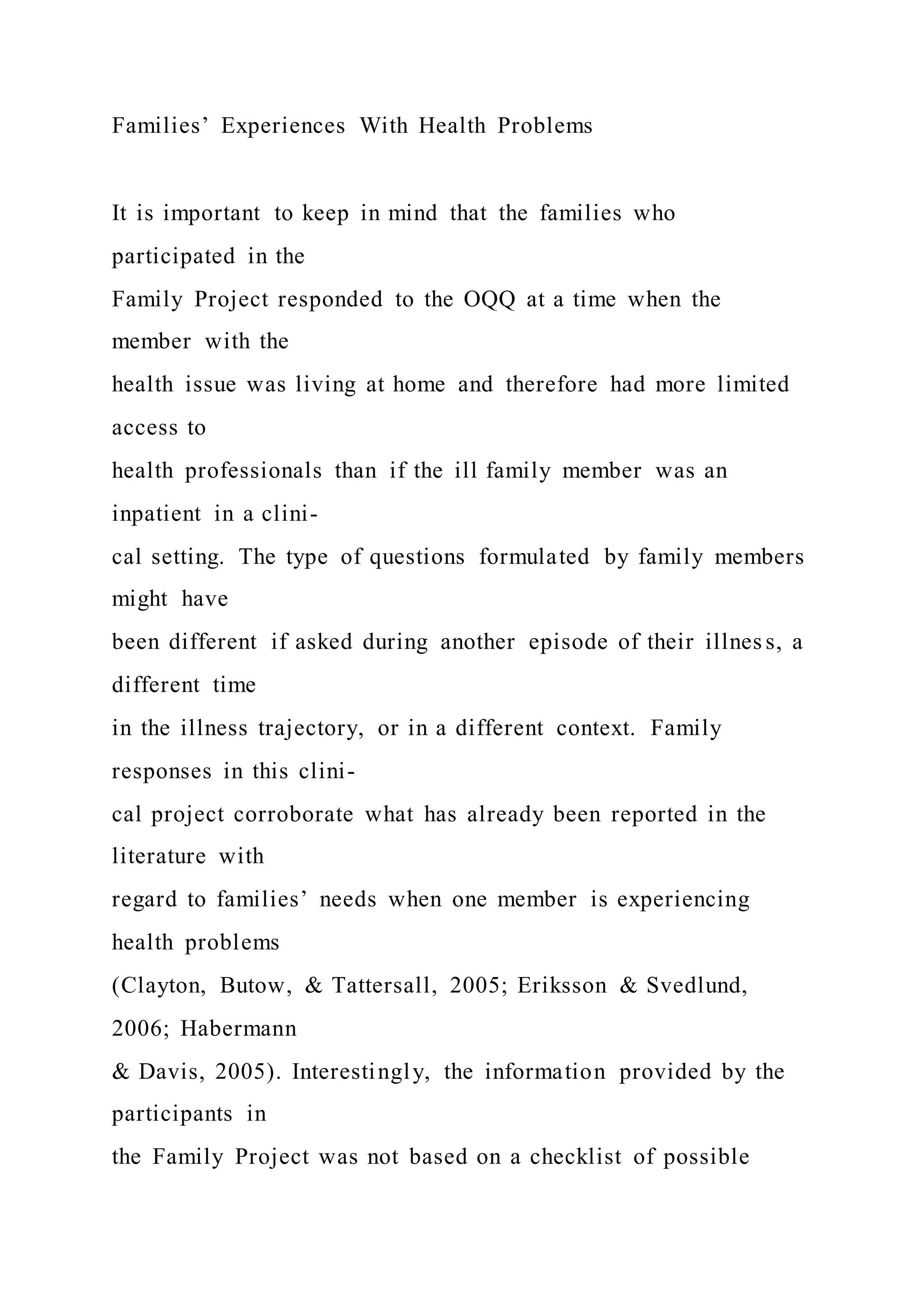 Families’ Experiences With Health Problems
It is important to keep in mind that the families who
participated in the
Family Project responded to the OQQ at a time when the
member with the
health issue was living at home and therefore had more limited
access to
health professionals than if the ill family member was an
inpatient in a clini-
cal setting. The type of questions formulated by family members
might have
been different if asked during another episode of their illnes s, a
different time
in the illness trajectory, or in a different context. Family
responses in this clini-
cal project corroborate what has already been reported in the
literature with
regard to families’ needs when one member is experiencing
health problems
(Clayton, Butow, & Tattersall, 2005; Eriksson & Svedlund,
2006; Habermann
& Davis, 2005). Interestingly, the information provided by the
participants in
the Family Project was not based on a checklist of possible
 