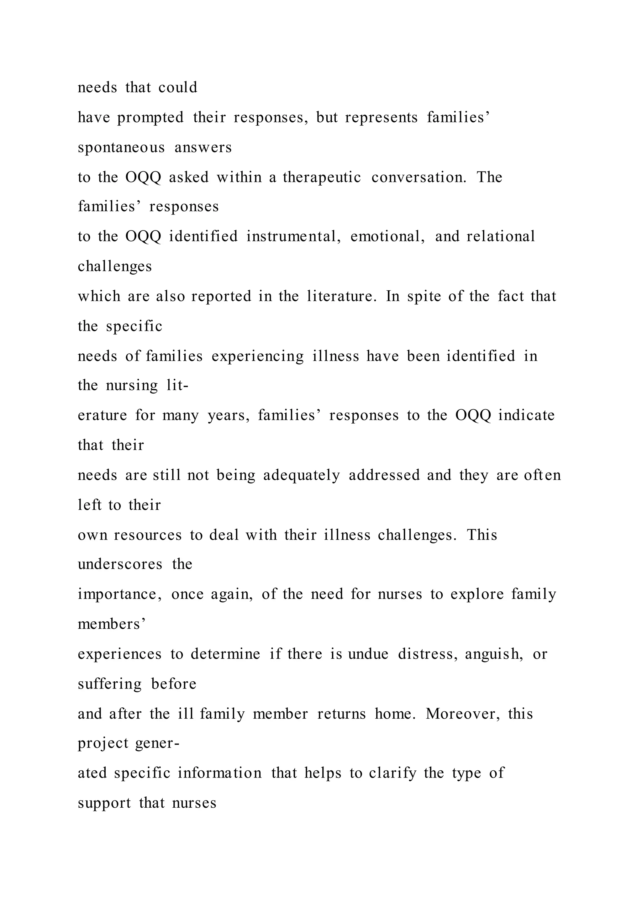 needs that could
have prompted their responses, but represents families’
spontaneous answers
to the OQQ asked within a therapeutic conversation. The
families’ responses
to the OQQ identified instrumental, emotional, and relational
challenges
which are also reported in the literature. In spite of the fact that
the specific
needs of families experiencing illness have been identified in
the nursing lit-
erature for many years, families’ responses to the OQQ indicate
that their
needs are still not being adequately addressed and they are often
left to their
own resources to deal with their illness challenges. This
underscores the
importance, once again, of the need for nurses to explore family
members’
experiences to determine if there is undue distress, anguish, or
suffering before
and after the ill family member returns home. Moreover, this
project gener-
ated specific information that helps to clarify the type of
support that nurses
 