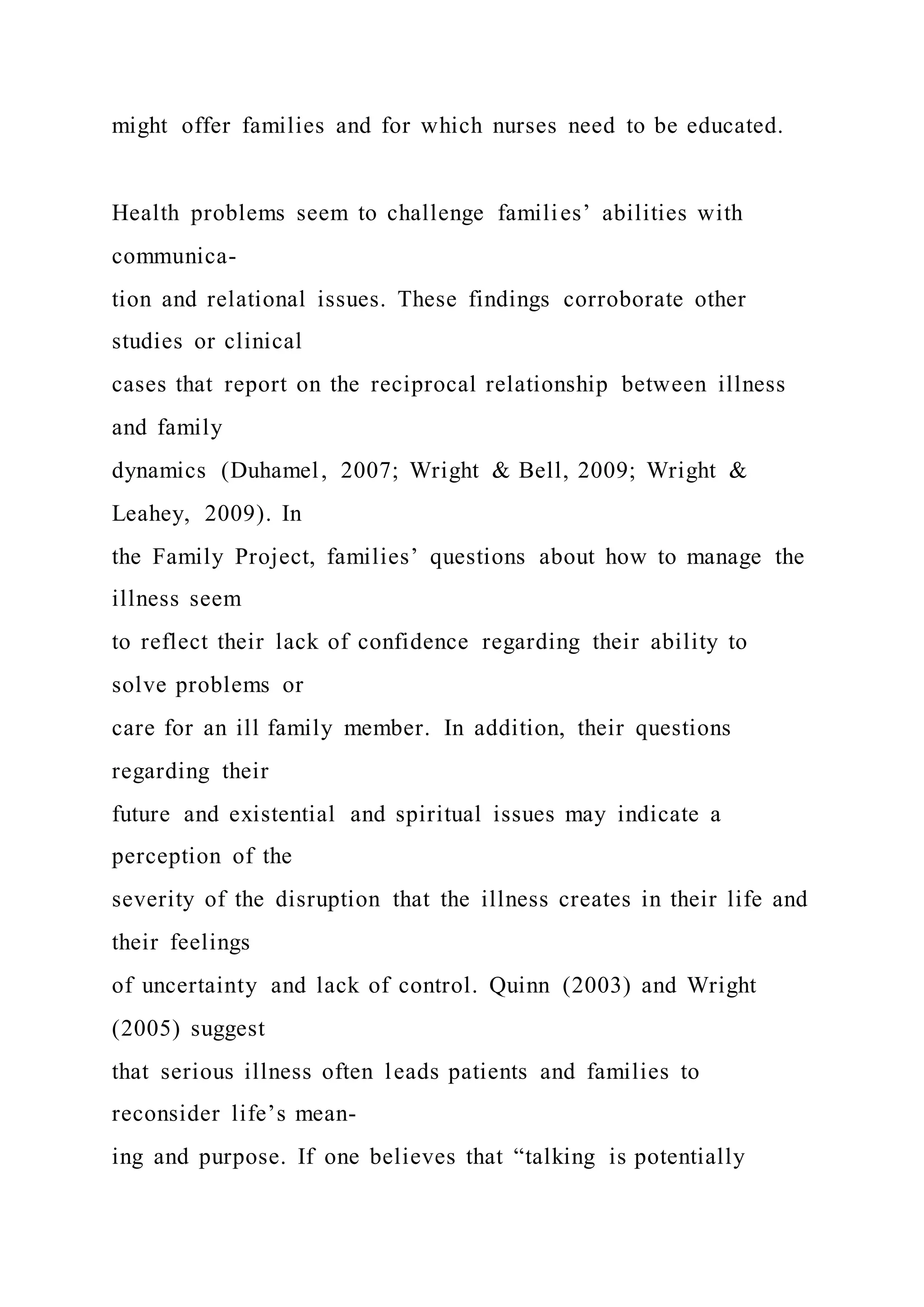 might offer families and for which nurses need to be educated.
Health problems seem to challenge families’ abilities with
communica-
tion and relational issues. These findings corroborate other
studies or clinical
cases that report on the reciprocal relationship between illness
and family
dynamics (Duhamel, 2007; Wright & Bell, 2009; Wright &
Leahey, 2009). In
the Family Project, families’ questions about how to manage the
illness seem
to reflect their lack of confidence regarding their ability to
solve problems or
care for an ill family member. In addition, their questions
regarding their
future and existential and spiritual issues may indicate a
perception of the
severity of the disruption that the illness creates in their life and
their feelings
of uncertainty and lack of control. Quinn (2003) and Wright
(2005) suggest
that serious illness often leads patients and families to
reconsider life’s mean-
ing and purpose. If one believes that “talking is potentially
 