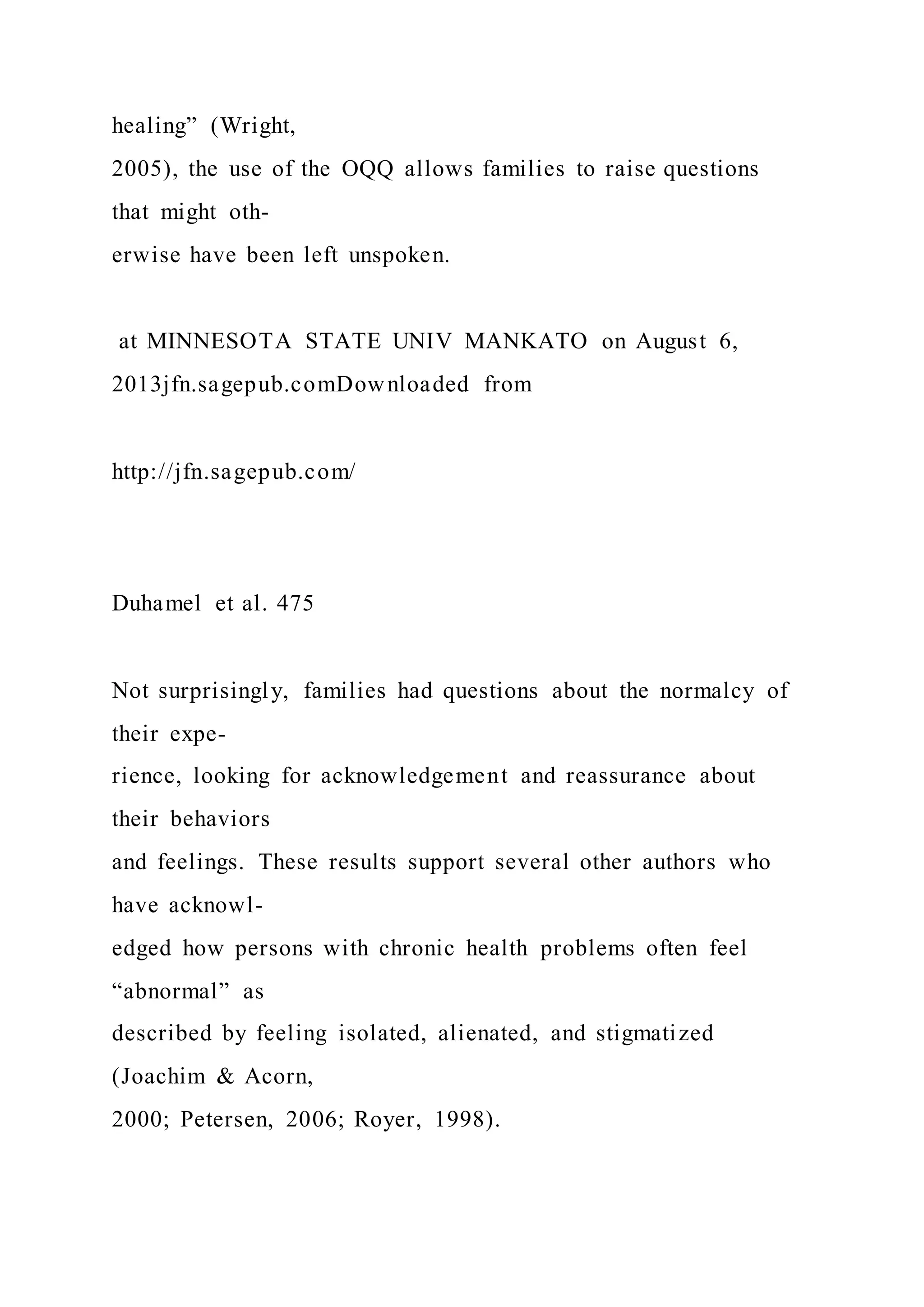 healing” (Wright,
2005), the use of the OQQ allows families to raise questions
that might oth-
erwise have been left unspoken.
at MINNESOTA STATE UNIV MANKATO on August 6,
2013jfn.sagepub.comDownloaded from
http://jfn.sagepub.com/
Duhamel et al. 475
Not surprisingly, families had questions about the normalcy of
their expe-
rience, looking for acknowledgement and reassurance about
their behaviors
and feelings. These results support several other authors who
have acknowl-
edged how persons with chronic health problems often feel
“abnormal” as
described by feeling isolated, alienated, and stigmatized
(Joachim & Acorn,
2000; Petersen, 2006; Royer, 1998).
 