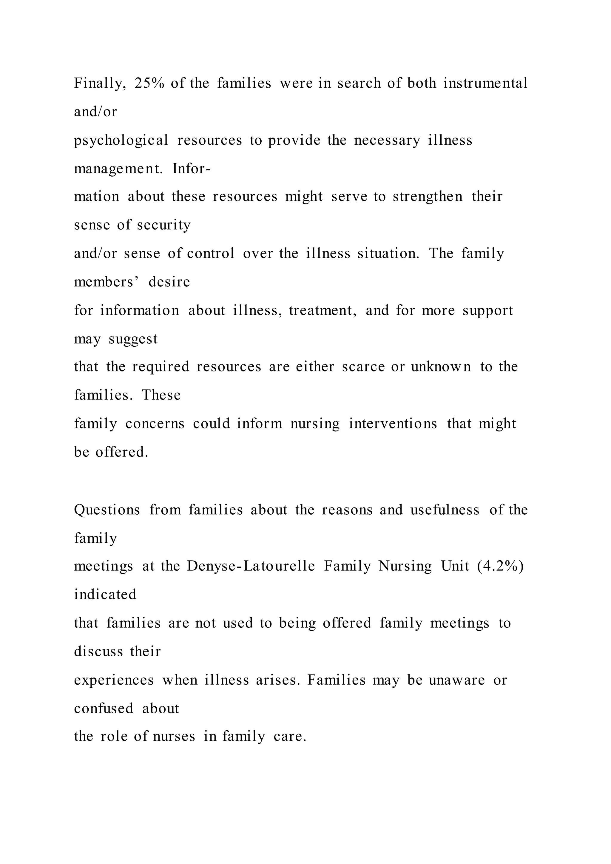 Finally, 25% of the families were in search of both instrumental
and/or
psychological resources to provide the necessary illness
management. Infor-
mation about these resources might serve to strengthen their
sense of security
and/or sense of control over the illness situation. The family
members’ desire
for information about illness, treatment, and for more support
may suggest
that the required resources are either scarce or unknown to the
families. These
family concerns could inform nursing interventions that might
be offered.
Questions from families about the reasons and usefulness of the
family
meetings at the Denyse-Latourelle Family Nursing Unit (4.2%)
indicated
that families are not used to being offered family meetings to
discuss their
experiences when illness arises. Families may be unaware or
confused about
the role of nurses in family care.
 