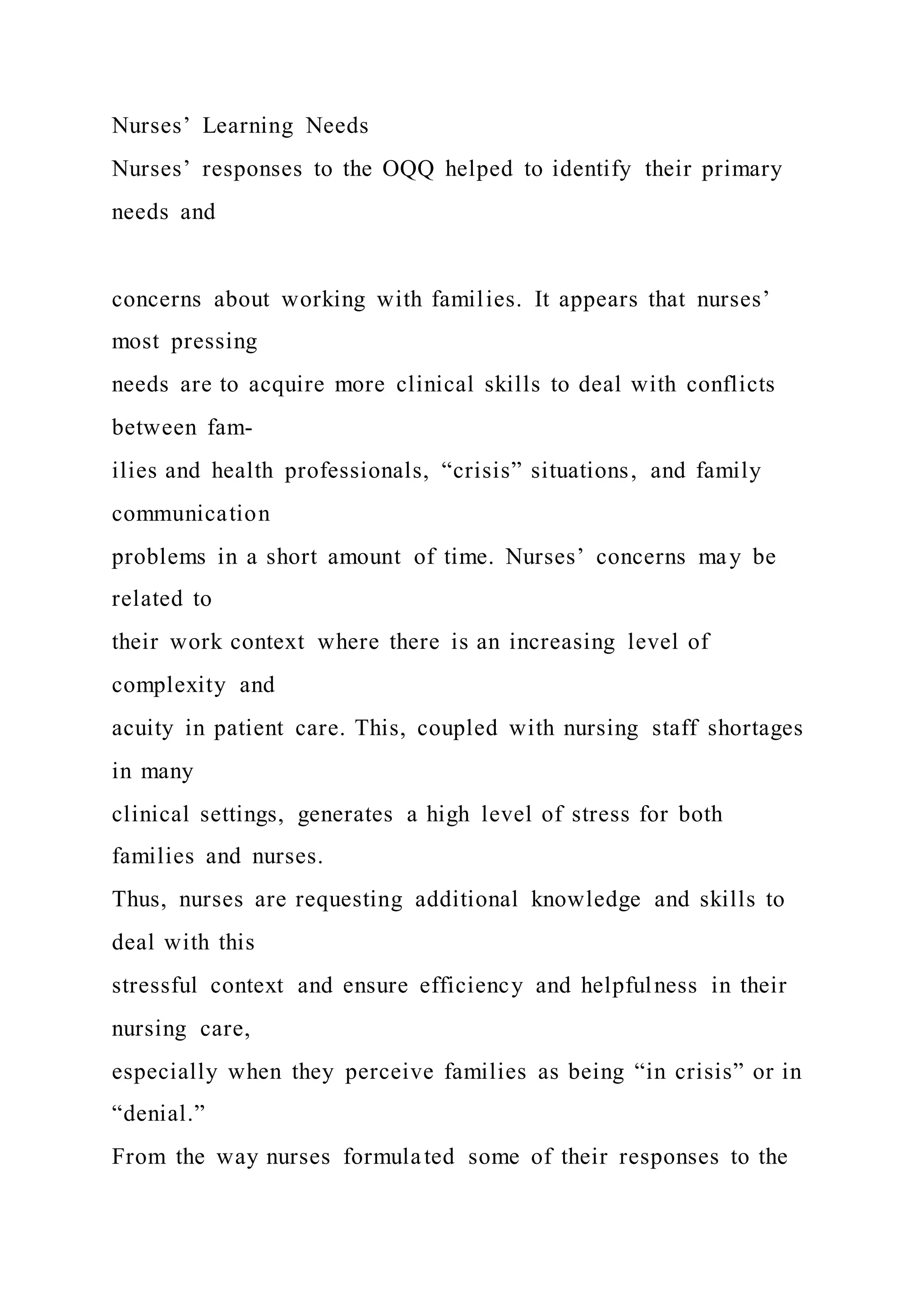 Nurses’ Learning Needs
Nurses’ responses to the OQQ helped to identify their primary
needs and
concerns about working with families. It appears that nurses’
most pressing
needs are to acquire more clinical skills to deal with conflicts
between fam-
ilies and health professionals, “crisis” situations, and family
communication
problems in a short amount of time. Nurses’ concerns may be
related to
their work context where there is an increasing level of
complexity and
acuity in patient care. This, coupled with nursing staff shortages
in many
clinical settings, generates a high level of stress for both
families and nurses.
Thus, nurses are requesting additional knowledge and skills to
deal with this
stressful context and ensure efficiency and helpfulness in their
nursing care,
especially when they perceive families as being “in crisis” or in
“denial.”
From the way nurses formulated some of their responses to the
 