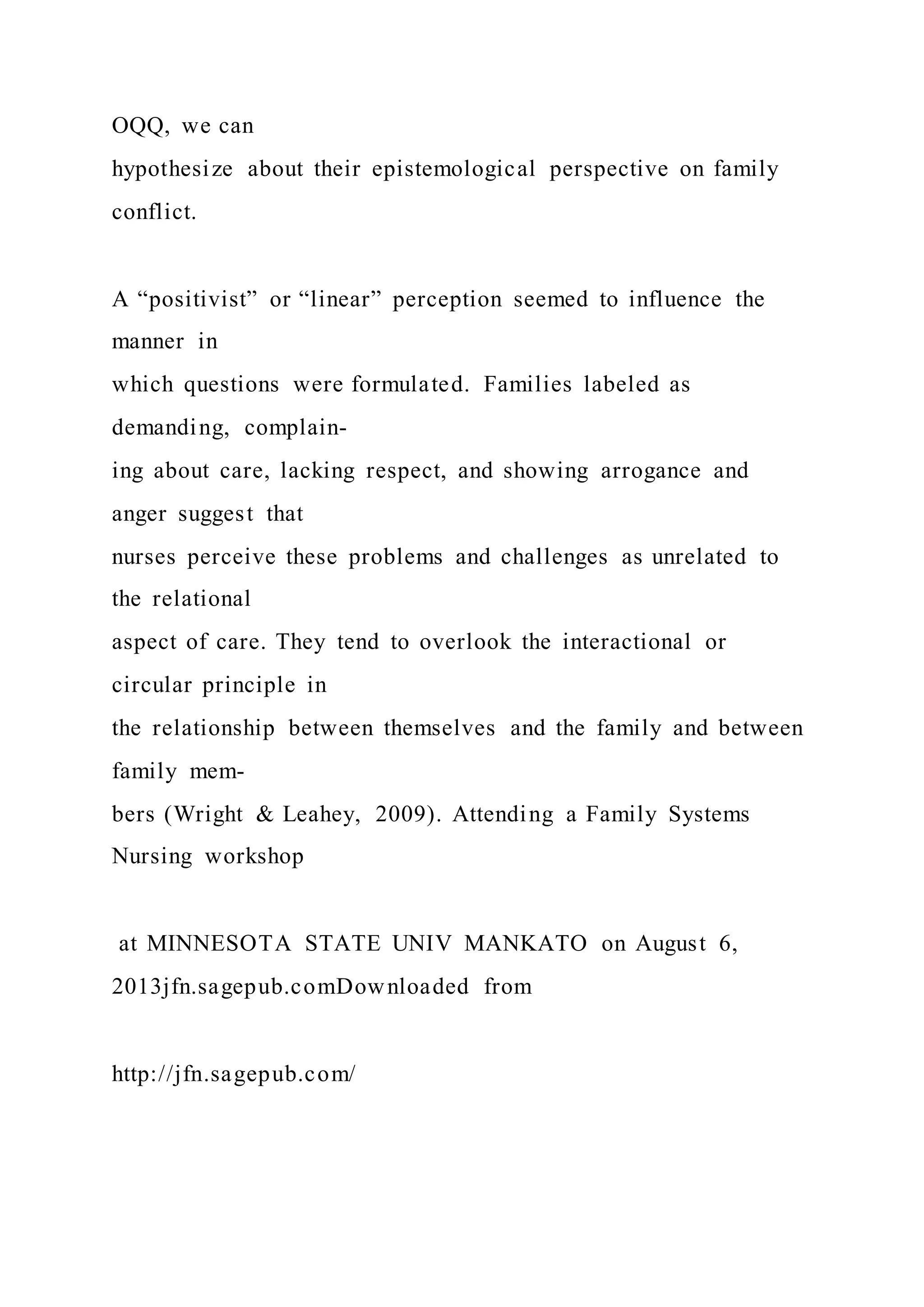 OQQ, we can
hypothesize about their epistemological perspective on family
conflict.
A “positivist” or “linear” perception seemed to influence the
manner in
which questions were formulated. Families labeled as
demanding, complain-
ing about care, lacking respect, and showing arrogance and
anger suggest that
nurses perceive these problems and challenges as unrelated to
the relational
aspect of care. They tend to overlook the interactional or
circular principle in
the relationship between themselves and the family and between
family mem-
bers (Wright & Leahey, 2009). Attending a Family Systems
Nursing workshop
at MINNESOTA STATE UNIV MANKATO on August 6,
2013jfn.sagepub.comDownloaded from
http://jfn.sagepub.com/
 