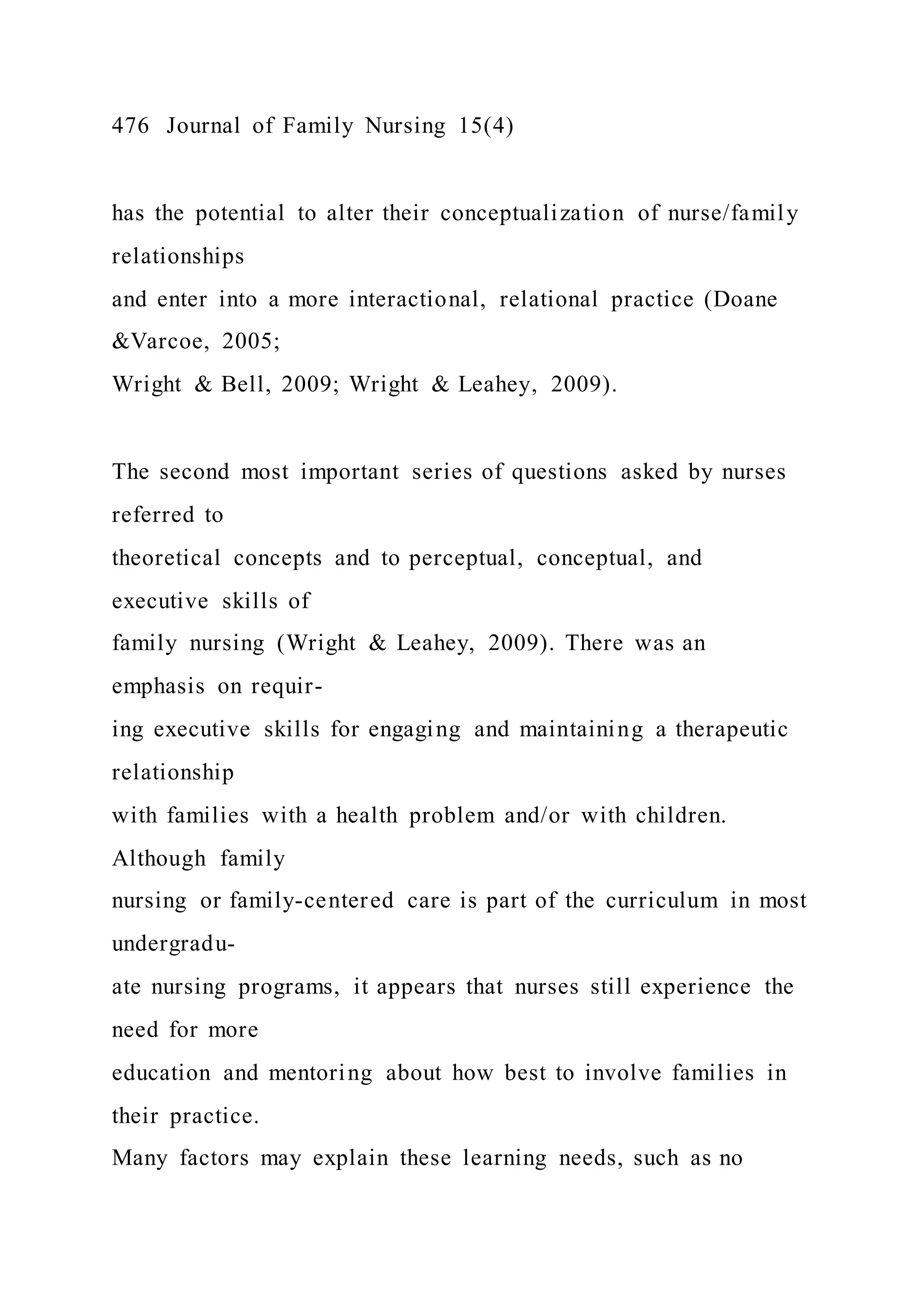 476 Journal of Family Nursing 15(4)
has the potential to alter their conceptualization of nurse/family
relationships
and enter into a more interactional, relational practice (Doane
&Varcoe, 2005;
Wright & Bell, 2009; Wright & Leahey, 2009).
The second most important series of questions asked by nurses
referred to
theoretical concepts and to perceptual, conceptual, and
executive skills of
family nursing (Wright & Leahey, 2009). There was an
emphasis on requir-
ing executive skills for engaging and maintaining a therapeutic
relationship
with families with a health problem and/or with children.
Although family
nursing or family-centered care is part of the curriculum in most
undergradu-
ate nursing programs, it appears that nurses still experience the
need for more
education and mentoring about how best to involve families in
their practice.
Many factors may explain these learning needs, such as no
 