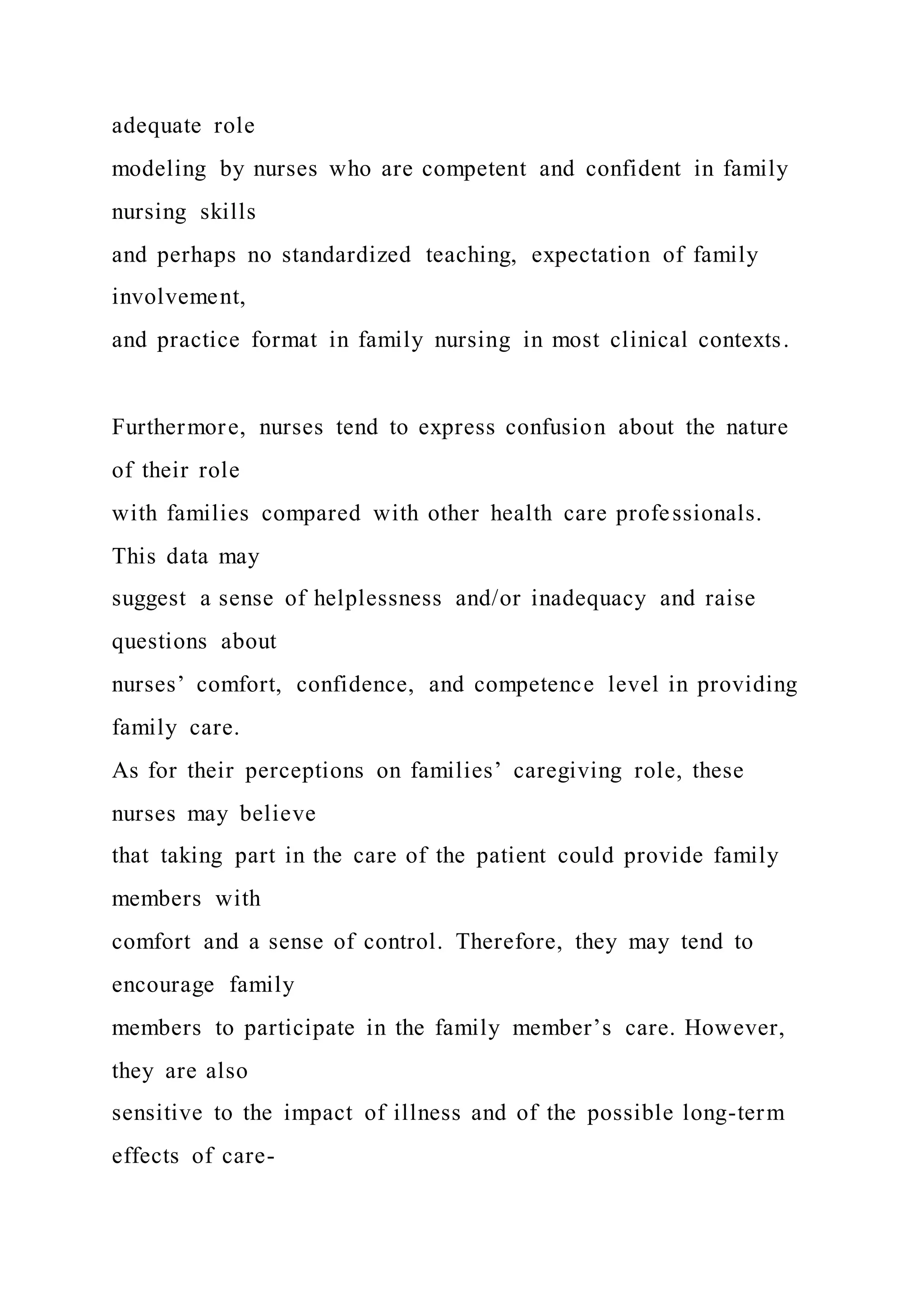 adequate role
modeling by nurses who are competent and confident in family
nursing skills
and perhaps no standardized teaching, expectation of family
involvement,
and practice format in family nursing in most clinical contexts.
Furthermore, nurses tend to express confusion about the nature
of their role
with families compared with other health care professionals.
This data may
suggest a sense of helplessness and/or inadequacy and raise
questions about
nurses’ comfort, confidence, and competence level in providing
family care.
As for their perceptions on families’ caregiving role, these
nurses may believe
that taking part in the care of the patient could provide family
members with
comfort and a sense of control. Therefore, they may tend to
encourage family
members to participate in the family member’s care. However,
they are also
sensitive to the impact of illness and of the possible long-term
effects of care-
 