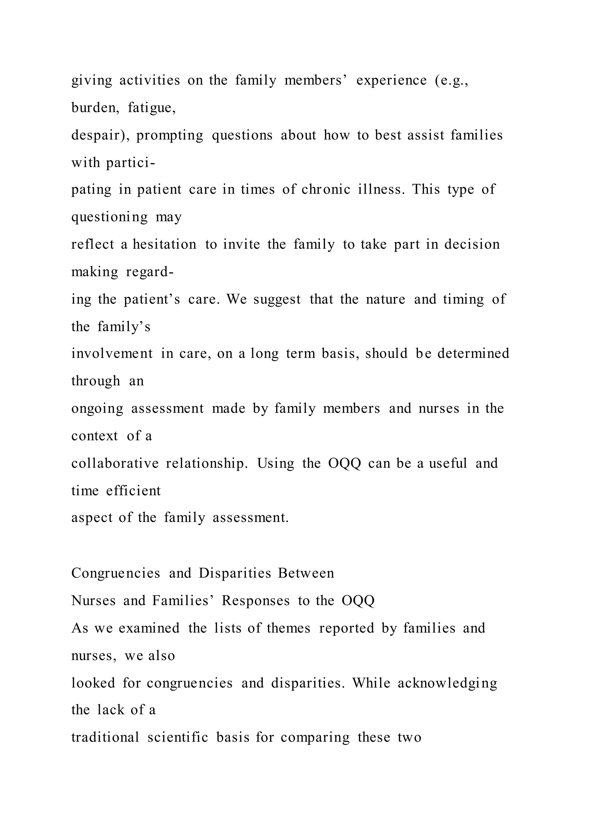 giving activities on the family members’ experience (e.g.,
burden, fatigue,
despair), prompting questions about how to best assist families
with partici-
pating in patient care in times of chronic illness. This type of
questioning may
reflect a hesitation to invite the family to take part in decision
making regard-
ing the patient’s care. We suggest that the nature and timing of
the family’s
involvement in care, on a long term basis, should be determined
through an
ongoing assessment made by family members and nurses in the
context of a
collaborative relationship. Using the OQQ can be a useful and
time efficient
aspect of the family assessment.
Congruencies and Disparities Between
Nurses and Families’ Responses to the OQQ
As we examined the lists of themes reported by families and
nurses, we also
looked for congruencies and disparities. While acknowledging
the lack of a
traditional scientific basis for comparing these two
 