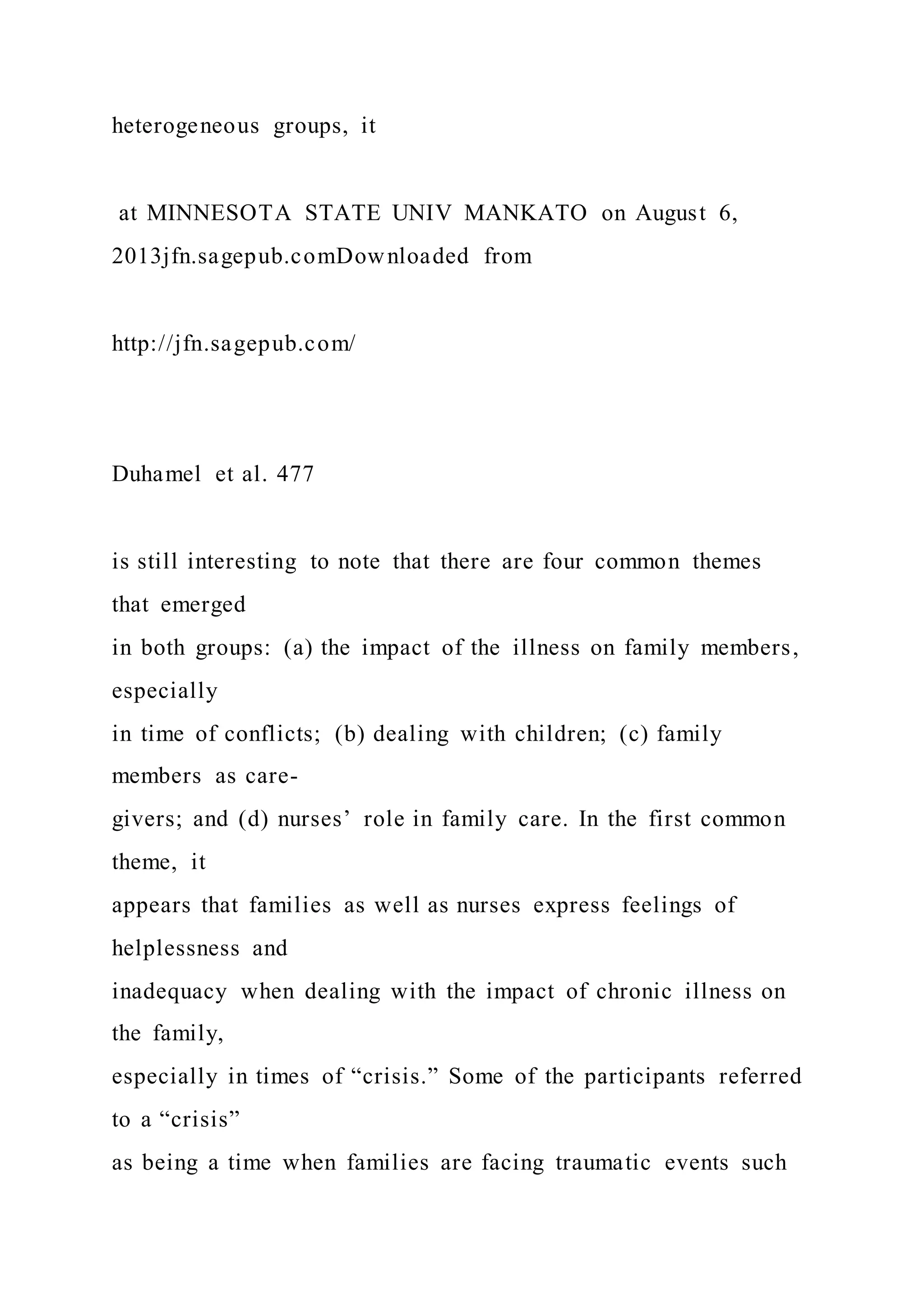 heterogeneous groups, it
at MINNESOTA STATE UNIV MANKATO on August 6,
2013jfn.sagepub.comDownloaded from
http://jfn.sagepub.com/
Duhamel et al. 477
is still interesting to note that there are four common themes
that emerged
in both groups: (a) the impact of the illness on family members,
especially
in time of conflicts; (b) dealing with children; (c) family
members as care-
givers; and (d) nurses’ role in family care. In the first common
theme, it
appears that families as well as nurses express feelings of
helplessness and
inadequacy when dealing with the impact of chronic illness on
the family,
especially in times of “crisis.” Some of the participants referred
to a “crisis”
as being a time when families are facing traumatic events such
 
