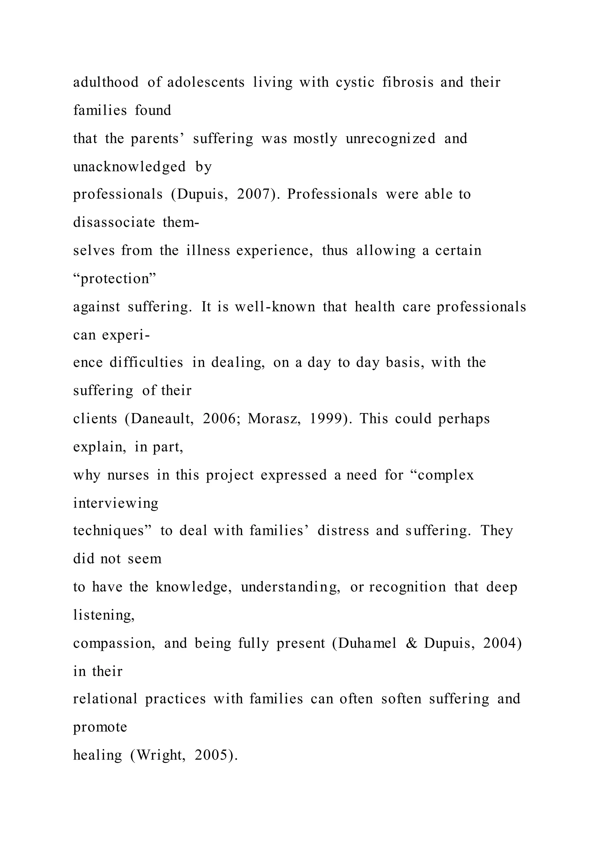 adulthood of adolescents living with cystic fibrosis and their
families found
that the parents’ suffering was mostly unrecognized and
unacknowledged by
professionals (Dupuis, 2007). Professionals were able to
disassociate them-
selves from the illness experience, thus allowing a certain
“protection”
against suffering. It is well-known that health care professionals
can experi-
ence difficulties in dealing, on a day to day basis, with the
suffering of their
clients (Daneault, 2006; Morasz, 1999). This could perhaps
explain, in part,
why nurses in this project expressed a need for “complex
interviewing
techniques” to deal with families’ distress and suffering. They
did not seem
to have the knowledge, understanding, or recognition that deep
listening,
compassion, and being fully present (Duhamel & Dupuis, 2004)
in their
relational practices with families can often soften suffering and
promote
healing (Wright, 2005).
 