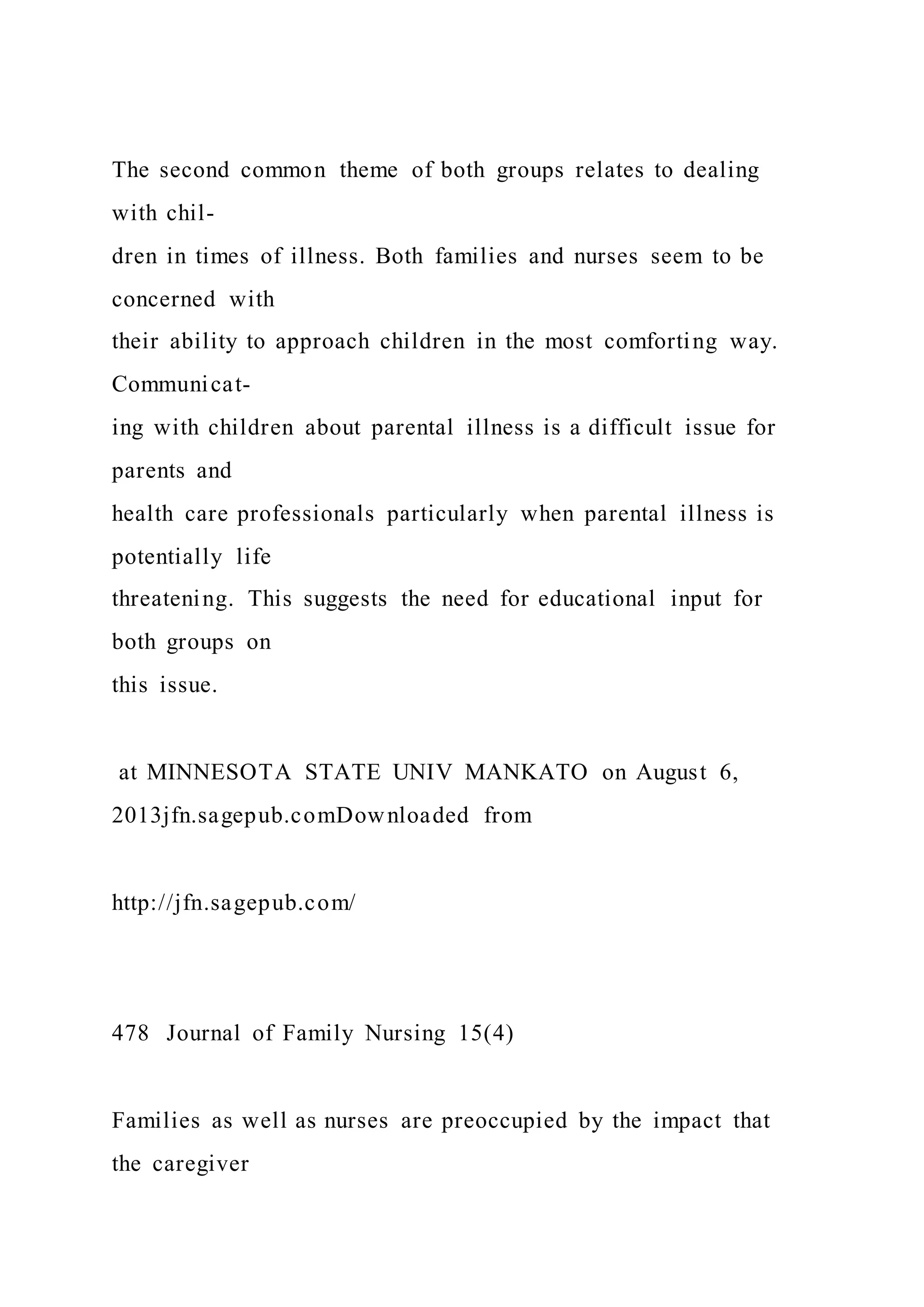 The second common theme of both groups relates to dealing
with chil-
dren in times of illness. Both families and nurses seem to be
concerned with
their ability to approach children in the most comforting way.
Communicat-
ing with children about parental illness is a difficult issue for
parents and
health care professionals particularly when parental illness is
potentially life
threatening. This suggests the need for educational input for
both groups on
this issue.
at MINNESOTA STATE UNIV MANKATO on August 6,
2013jfn.sagepub.comDownloaded from
http://jfn.sagepub.com/
478 Journal of Family Nursing 15(4)
Families as well as nurses are preoccupied by the impact that
the caregiver
 