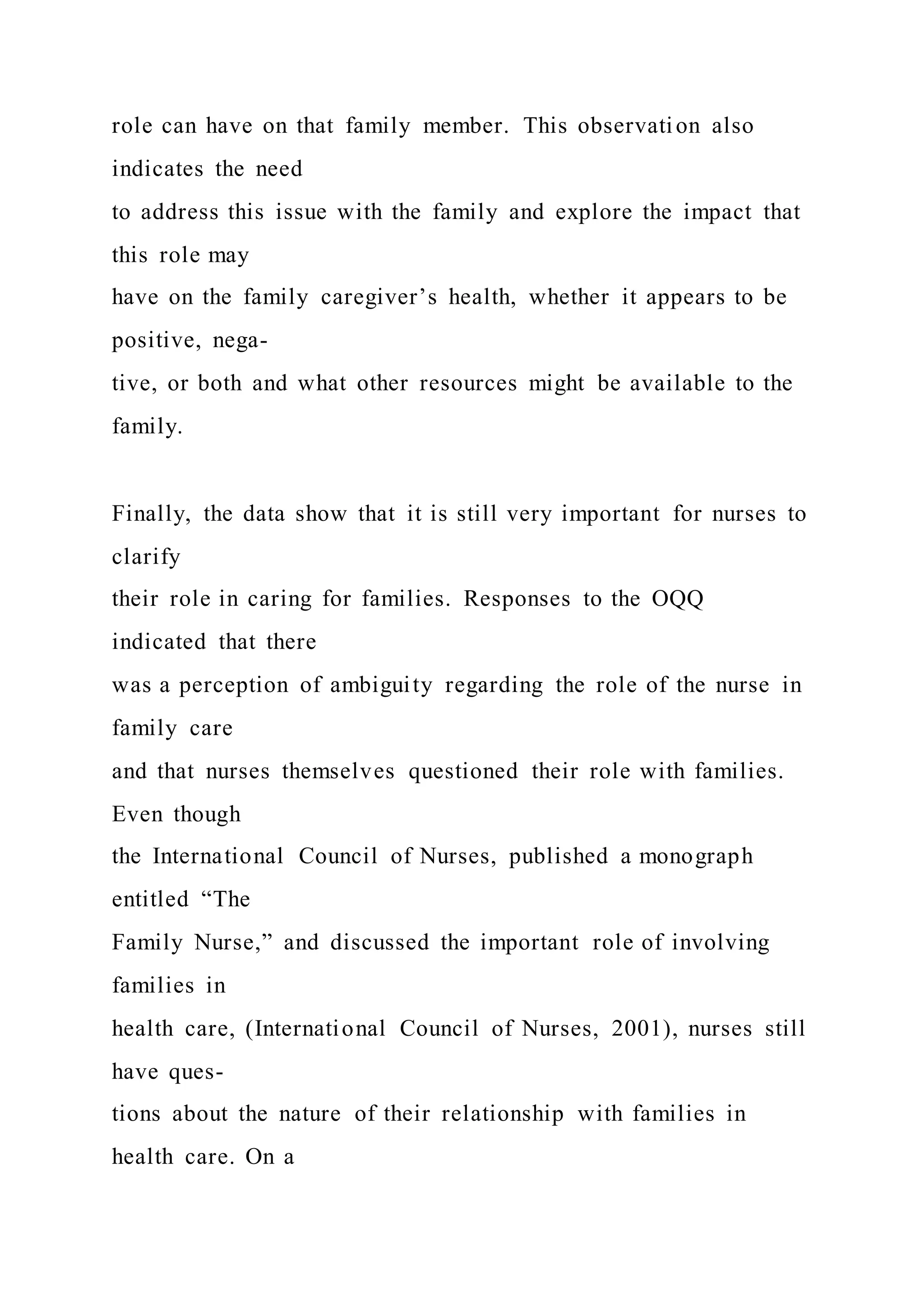 role can have on that family member. This observation also
indicates the need
to address this issue with the family and explore the impact that
this role may
have on the family caregiver’s health, whether it appears to be
positive, nega-
tive, or both and what other resources might be available to the
family.
Finally, the data show that it is still very important for nurses to
clarify
their role in caring for families. Responses to the OQQ
indicated that there
was a perception of ambiguity regarding the role of the nurse in
family care
and that nurses themselves questioned their role with families.
Even though
the International Council of Nurses, published a monograph
entitled “The
Family Nurse,” and discussed the important role of involving
families in
health care, (International Council of Nurses, 2001), nurses still
have ques-
tions about the nature of their relationship with families in
health care. On a
 