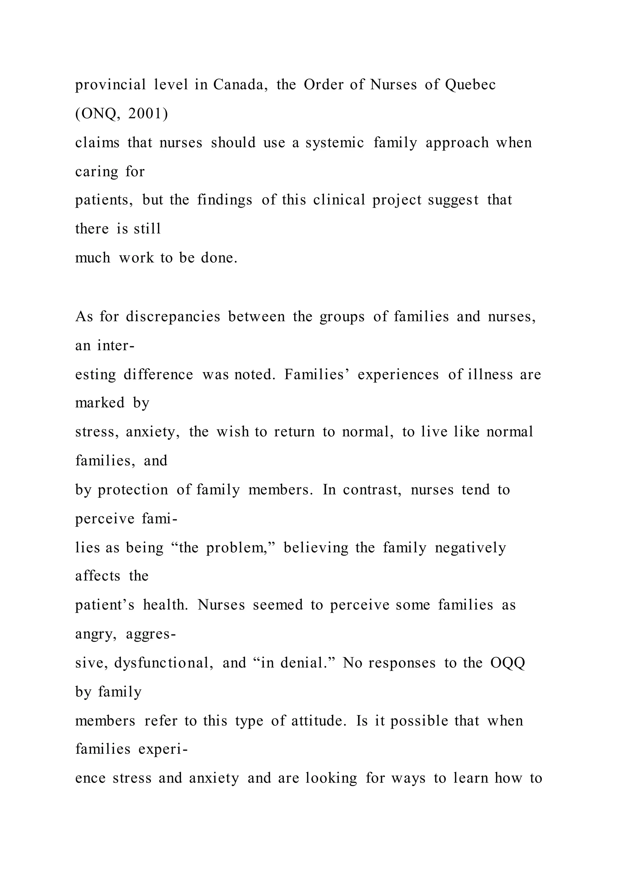 provincial level in Canada, the Order of Nurses of Quebec
(ONQ, 2001)
claims that nurses should use a systemic family approach when
caring for
patients, but the findings of this clinical project suggest that
there is still
much work to be done.
As for discrepancies between the groups of families and nurses,
an inter-
esting difference was noted. Families’ experiences of illness are
marked by
stress, anxiety, the wish to return to normal, to live like normal
families, and
by protection of family members. In contrast, nurses tend to
perceive fami-
lies as being “the problem,” believing the family negatively
affects the
patient’s health. Nurses seemed to perceive some families as
angry, aggres-
sive, dysfunctional, and “in denial.” No responses to the OQQ
by family
members refer to this type of attitude. Is it possible that when
families experi-
ence stress and anxiety and are looking for ways to learn how to
 
