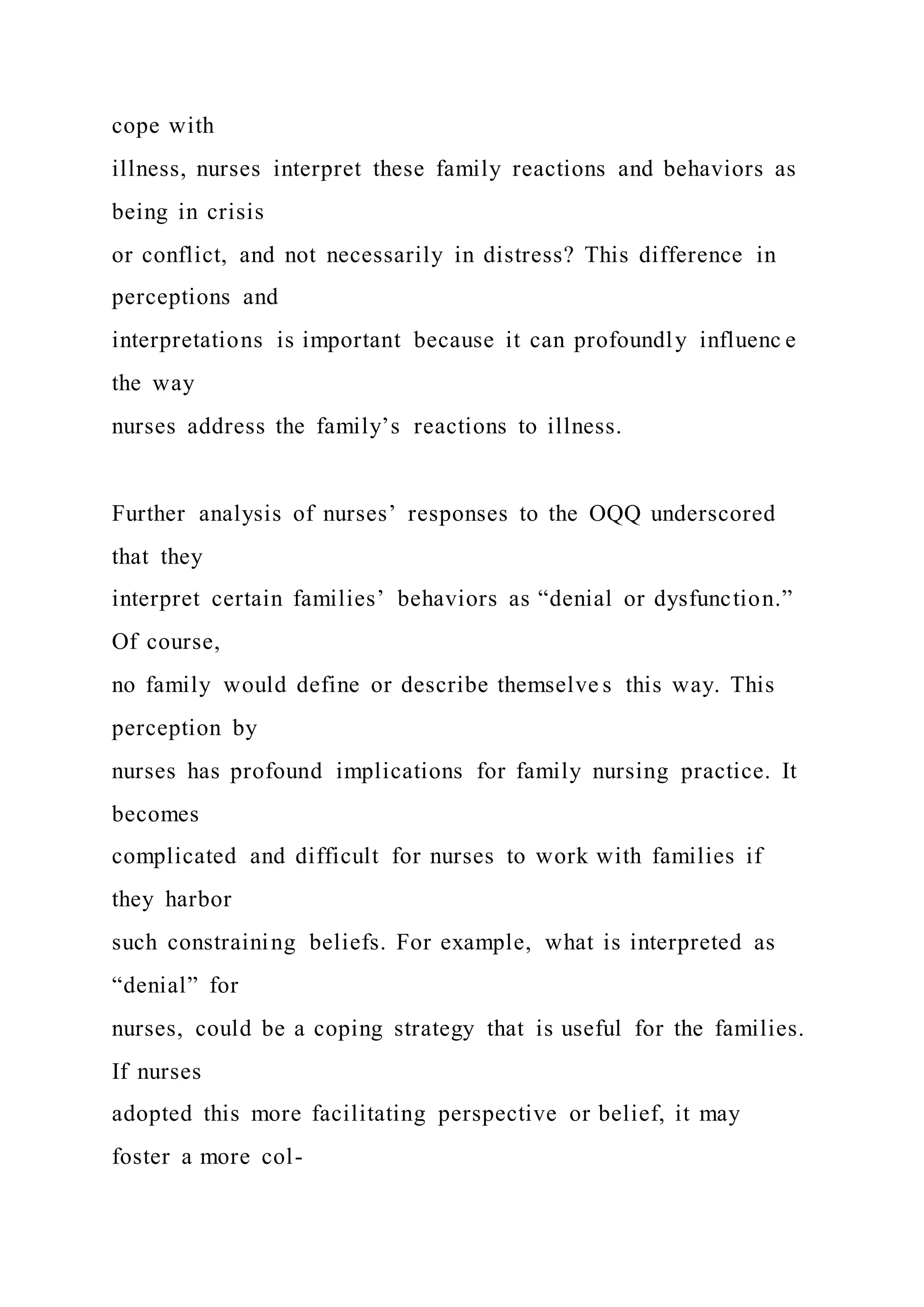 cope with
illness, nurses interpret these family reactions and behaviors as
being in crisis
or conflict, and not necessarily in distress? This difference in
perceptions and
interpretations is important because it can profoundly influenc e
the way
nurses address the family’s reactions to illness.
Further analysis of nurses’ responses to the OQQ underscored
that they
interpret certain families’ behaviors as “denial or dysfunction.”
Of course,
no family would define or describe themselve s this way. This
perception by
nurses has profound implications for family nursing practice. It
becomes
complicated and difficult for nurses to work with families if
they harbor
such constraining beliefs. For example, what is interpreted as
“denial” for
nurses, could be a coping strategy that is useful for the families.
If nurses
adopted this more facilitating perspective or belief, it may
foster a more col-
 