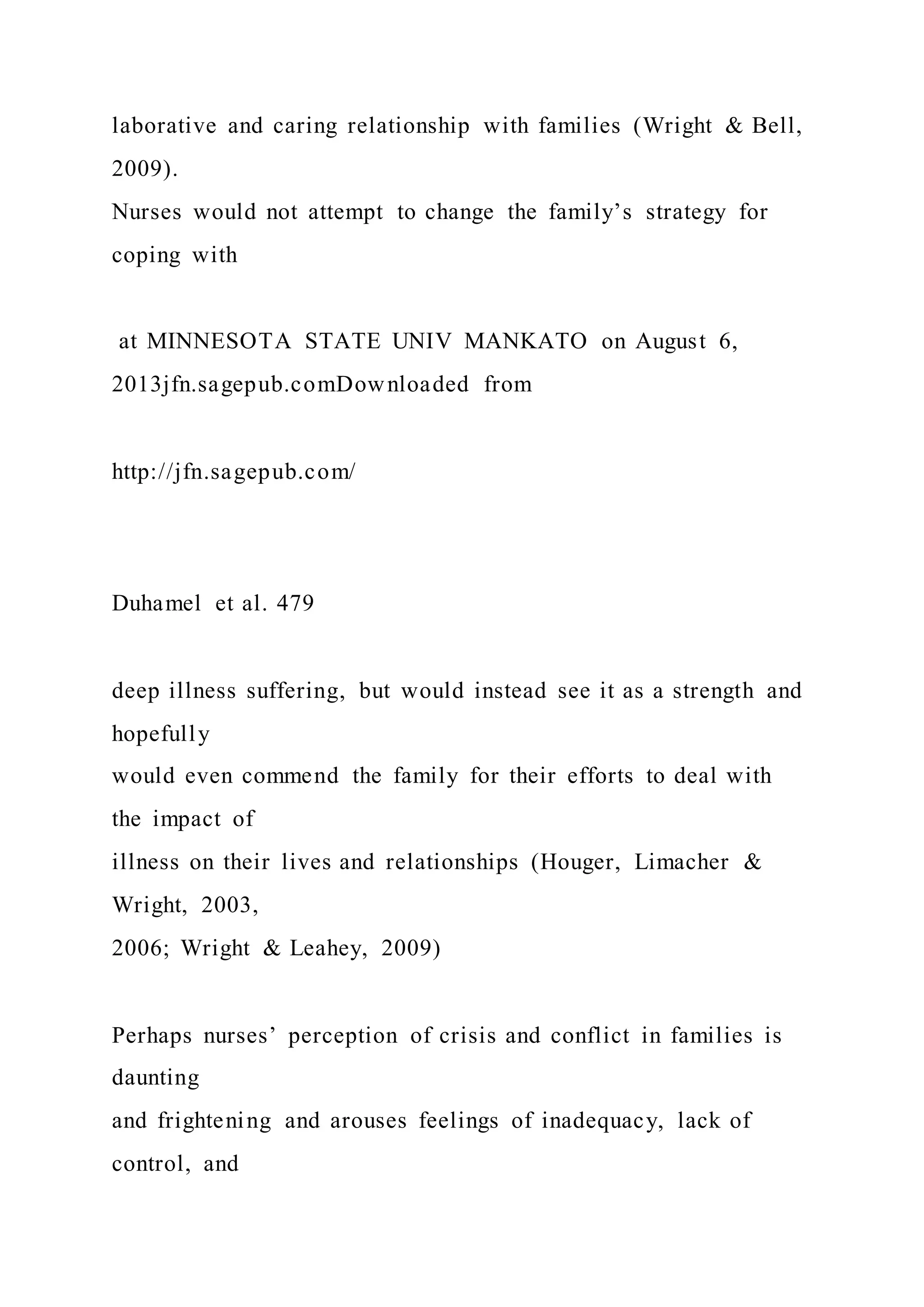 laborative and caring relationship with families (Wright & Bell,
2009).
Nurses would not attempt to change the family’s strategy for
coping with
at MINNESOTA STATE UNIV MANKATO on August 6,
2013jfn.sagepub.comDownloaded from
http://jfn.sagepub.com/
Duhamel et al. 479
deep illness suffering, but would instead see it as a strength and
hopefully
would even commend the family for their efforts to deal with
the impact of
illness on their lives and relationships (Houger, Limacher &
Wright, 2003,
2006; Wright & Leahey, 2009)
Perhaps nurses’ perception of crisis and conflict in families is
daunting
and frightening and arouses feelings of inadequacy, lack of
control, and
 