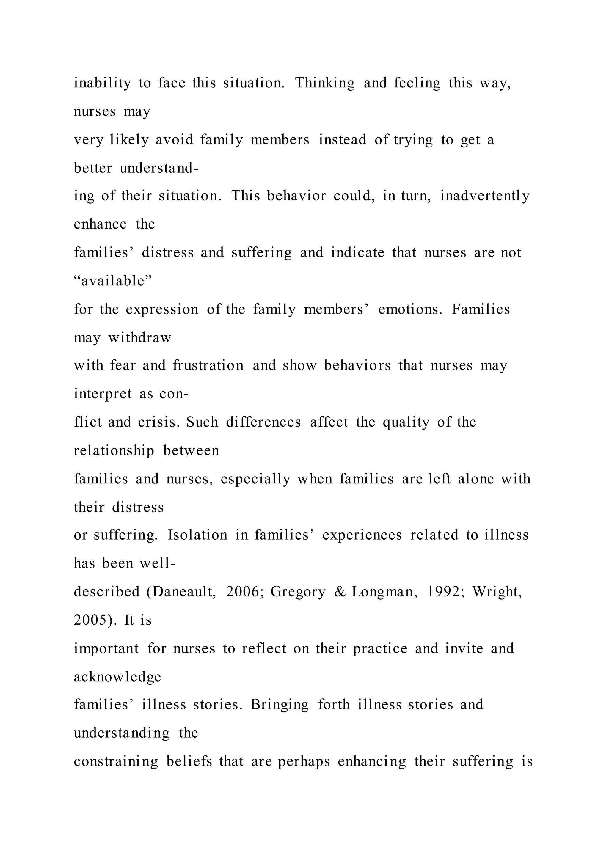 inability to face this situation. Thinking and feeling this way,
nurses may
very likely avoid family members instead of trying to get a
better understand-
ing of their situation. This behavior could, in turn, inadvertently
enhance the
families’ distress and suffering and indicate that nurses are not
“available”
for the expression of the family members’ emotions. Families
may withdraw
with fear and frustration and show behaviors that nurses may
interpret as con-
flict and crisis. Such differences affect the quality of the
relationship between
families and nurses, especially when families are left alone with
their distress
or suffering. Isolation in families’ experiences related to illness
has been well-
described (Daneault, 2006; Gregory & Longman, 1992; Wright,
2005). It is
important for nurses to reflect on their practice and invite and
acknowledge
families’ illness stories. Bringing forth illness stories and
understanding the
constraining beliefs that are perhaps enhancing their suffering is
 