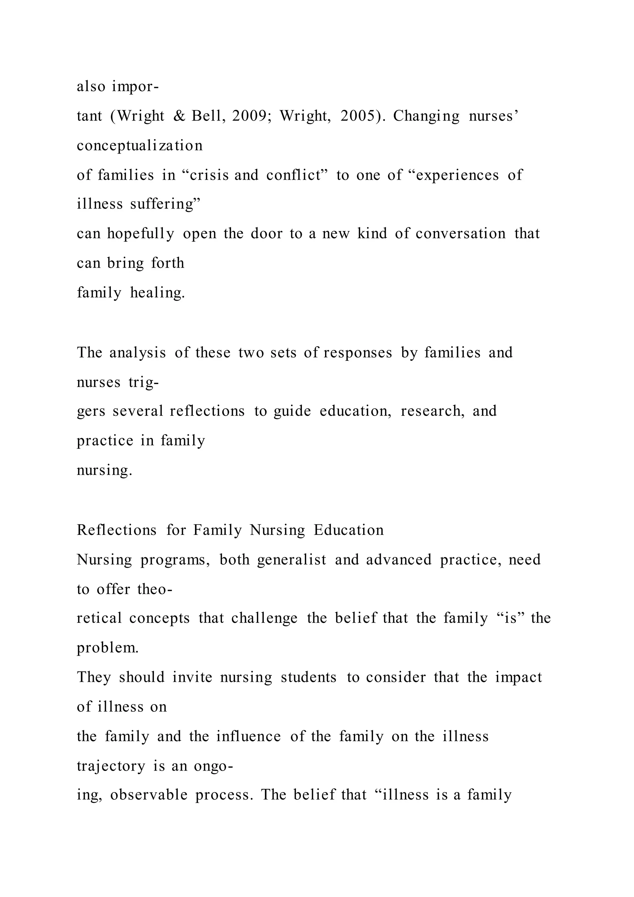 also impor-
tant (Wright & Bell, 2009; Wright, 2005). Changing nurses’
conceptualization
of families in “crisis and conflict” to one of “experiences of
illness suffering”
can hopefully open the door to a new kind of conversation that
can bring forth
family healing.
The analysis of these two sets of responses by families and
nurses trig-
gers several reflections to guide education, research, and
practice in family
nursing.
Reflections for Family Nursing Education
Nursing programs, both generalist and advanced practice, need
to offer theo-
retical concepts that challenge the belief that the family “is” the
problem.
They should invite nursing students to consider that the impact
of illness on
the family and the influence of the family on the illness
trajectory is an ongo-
ing, observable process. The belief that “illness is a family
 