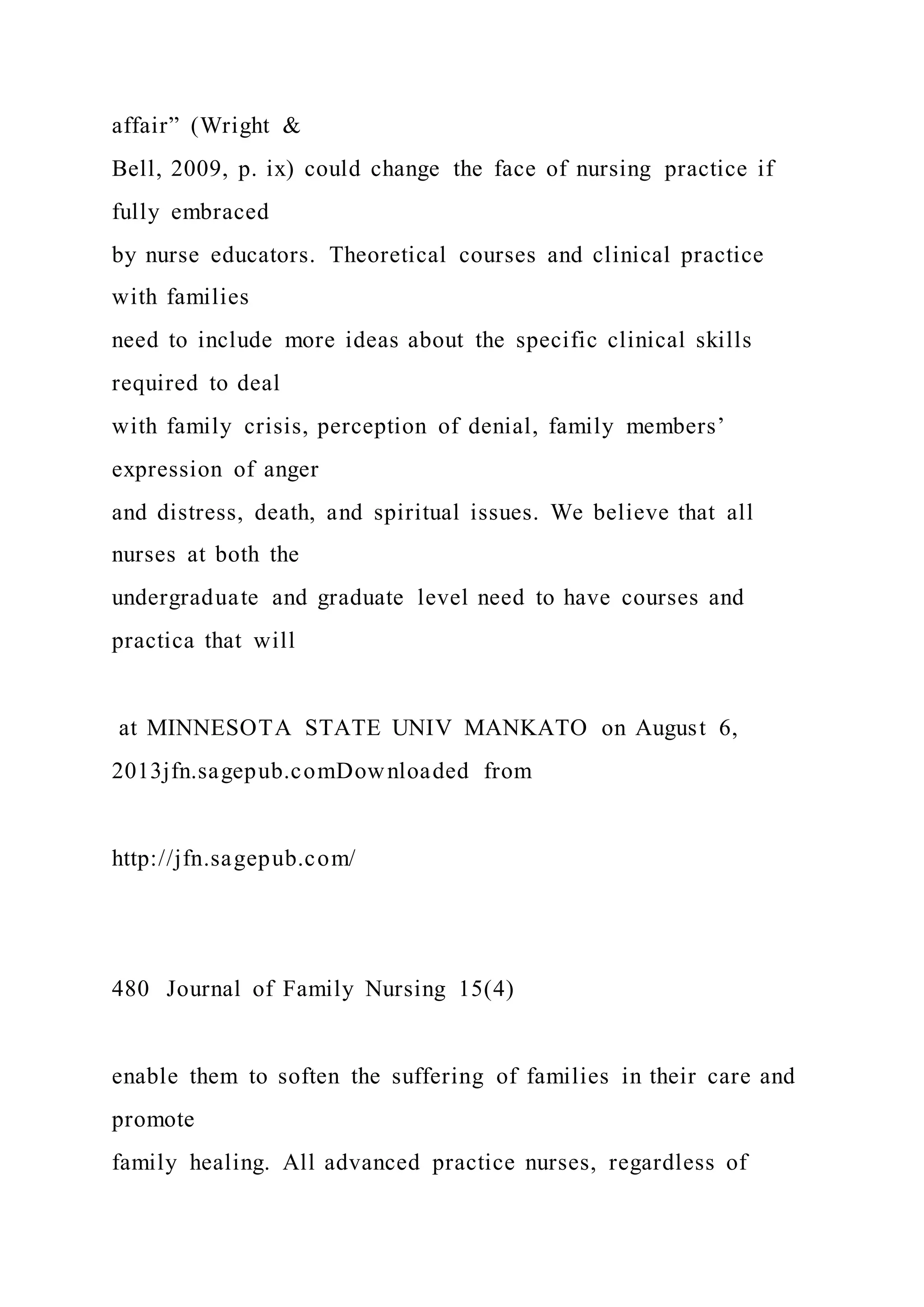 affair” (Wright &
Bell, 2009, p. ix) could change the face of nursing practice if
fully embraced
by nurse educators. Theoretical courses and clinical practice
with families
need to include more ideas about the specific clinical skills
required to deal
with family crisis, perception of denial, family members’
expression of anger
and distress, death, and spiritual issues. We believe that all
nurses at both the
undergraduate and graduate level need to have courses and
practica that will
at MINNESOTA STATE UNIV MANKATO on August 6,
2013jfn.sagepub.comDownloaded from
http://jfn.sagepub.com/
480 Journal of Family Nursing 15(4)
enable them to soften the suffering of families in their care and
promote
family healing. All advanced practice nurses, regardless of
 