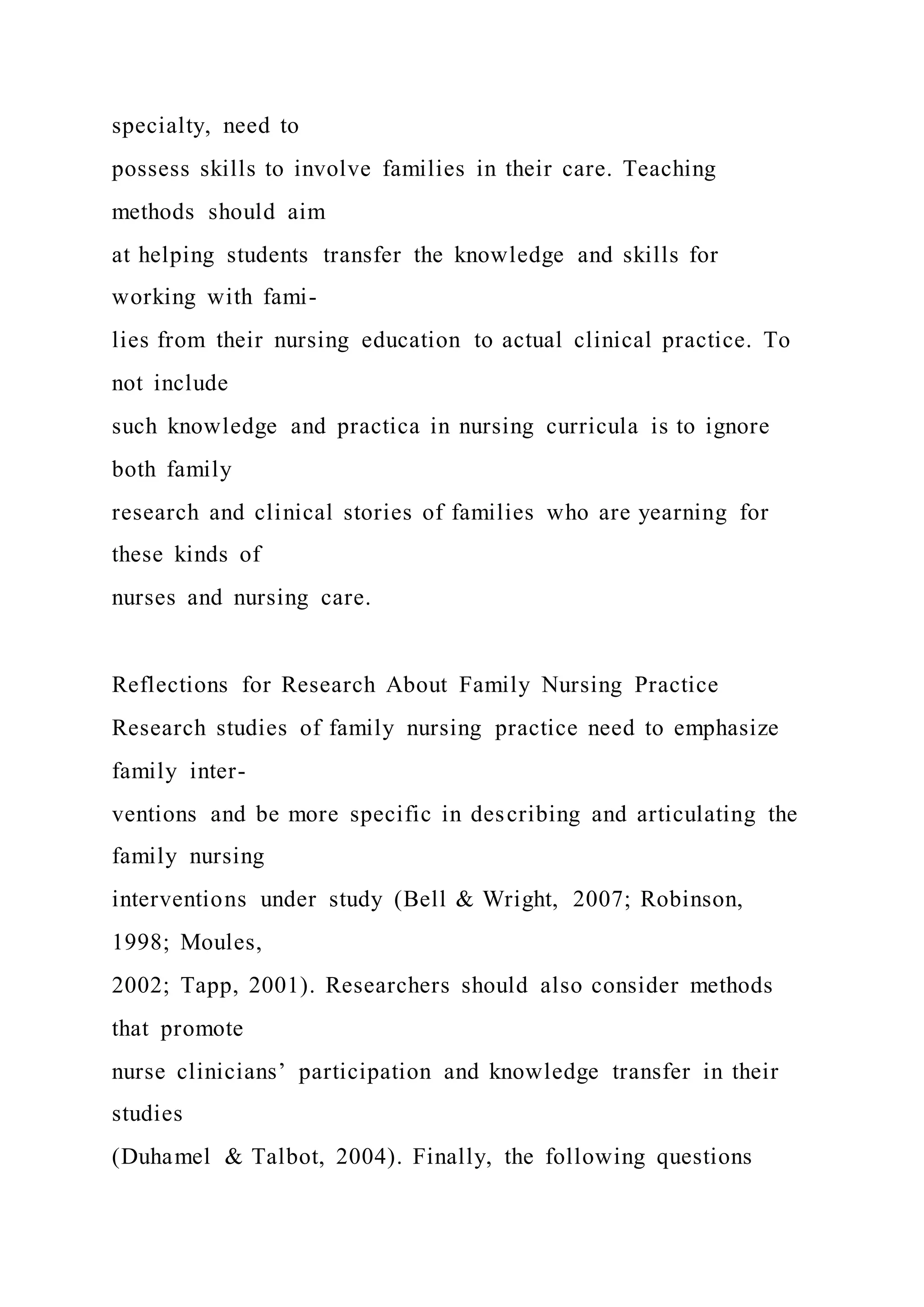 specialty, need to
possess skills to involve families in their care. Teaching
methods should aim
at helping students transfer the knowledge and skills for
working with fami-
lies from their nursing education to actual clinical practice. To
not include
such knowledge and practica in nursing curricula is to ignore
both family
research and clinical stories of families who are yearning for
these kinds of
nurses and nursing care.
Reflections for Research About Family Nursing Practice
Research studies of family nursing practice need to emphasize
family inter-
ventions and be more specific in describing and articulating the
family nursing
interventions under study (Bell & Wright, 2007; Robinson,
1998; Moules,
2002; Tapp, 2001). Researchers should also consider methods
that promote
nurse clinicians’ participation and knowledge transfer in their
studies
(Duhamel & Talbot, 2004). Finally, the following questions
 