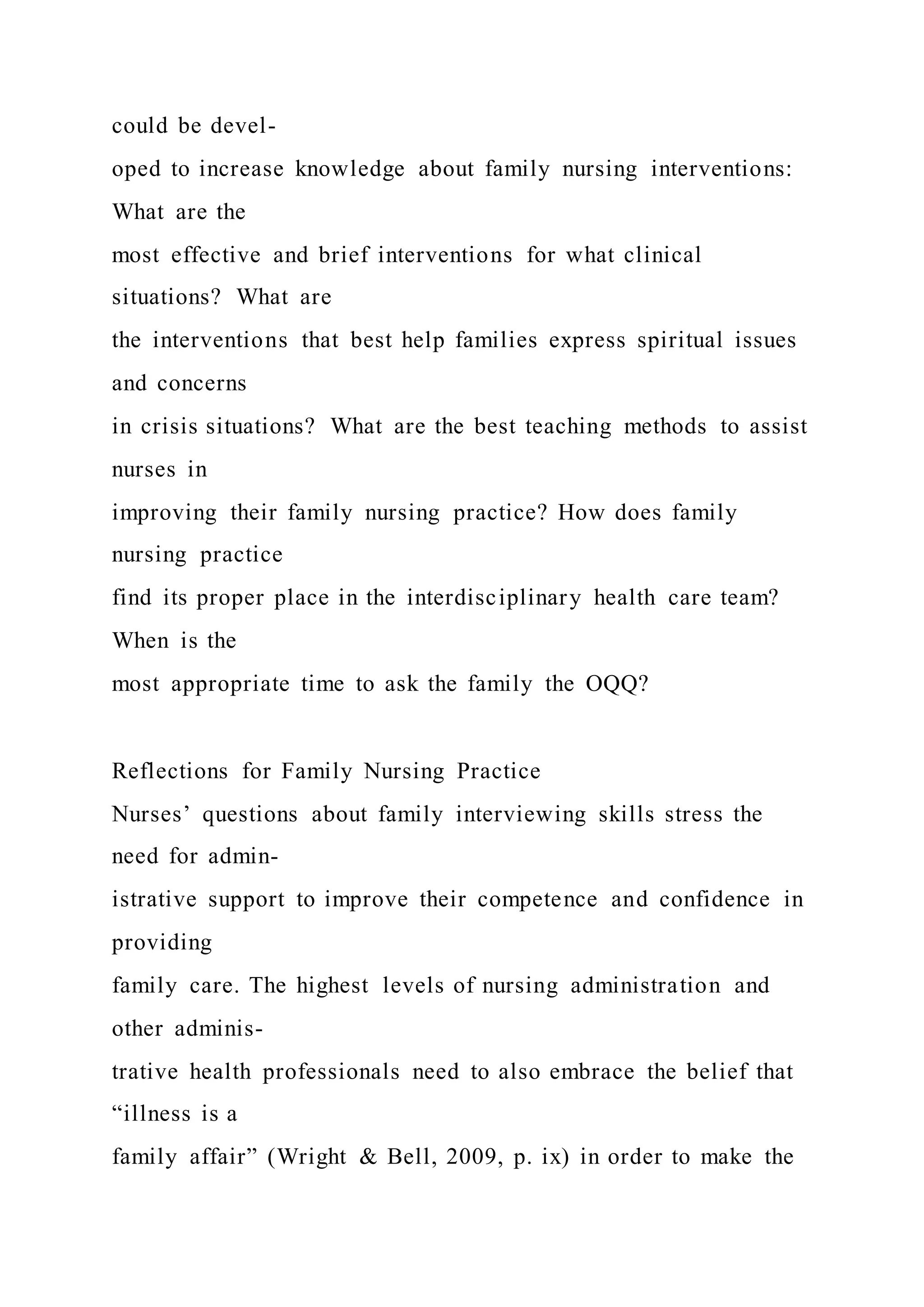 could be devel-
oped to increase knowledge about family nursing interventions:
What are the
most effective and brief interventions for what clinical
situations? What are
the interventions that best help families express spiritual issues
and concerns
in crisis situations? What are the best teaching methods to assist
nurses in
improving their family nursing practice? How does family
nursing practice
find its proper place in the interdisciplinary health care team?
When is the
most appropriate time to ask the family the OQQ?
Reflections for Family Nursing Practice
Nurses’ questions about family interviewing skills stress the
need for admin-
istrative support to improve their competence and confidence in
providing
family care. The highest levels of nursing administration and
other adminis-
trative health professionals need to also embrace the belief that
“illness is a
family affair” (Wright & Bell, 2009, p. ix) in order to make the
 