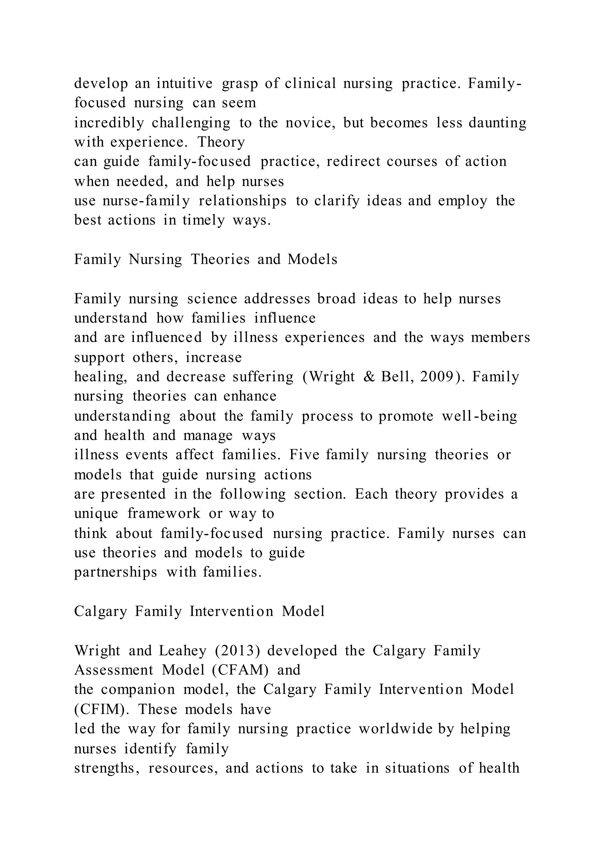 develop an intuitive grasp of clinical nursing practice. Family-
focused nursing can seem
incredibly challenging to the novice, but becomes less daunting
with experience. Theory
can guide family-focused practice, redirect courses of action
when needed, and help nurses
use nurse-family relationships to clarify ideas and employ the
best actions in timely ways.
Family Nursing Theories and Models
Family nursing science addresses broad ideas to help nurses
understand how families influence
and are influenced by illness experiences and the ways members
support others, increase
healing, and decrease suffering (Wright & Bell, 2009). Family
nursing theories can enhance
understanding about the family process to promote well -being
and health and manage ways
illness events affect families. Five family nursing theories or
models that guide nursing actions
are presented in the following section. Each theory provides a
unique framework or way to
think about family-focused nursing practice. Family nurses can
use theories and models to guide
partnerships with families.
Calgary Family Intervention Model
Wright and Leahey (2013) developed the Calgary Family
Assessment Model (CFAM) and
the companion model, the Calgary Family Intervention Model
(CFIM). These models have
led the way for family nursing practice worldwide by helping
nurses identify family
strengths, resources, and actions to take in situations of health
 