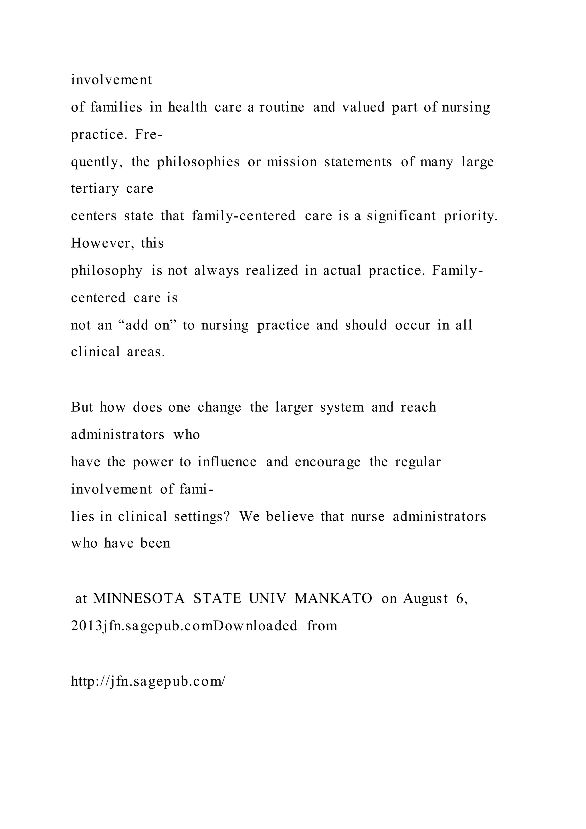 involvement
of families in health care a routine and valued part of nursing
practice. Fre-
quently, the philosophies or mission statements of many large
tertiary care
centers state that family-centered care is a significant priority.
However, this
philosophy is not always realized in actual practice. Family-
centered care is
not an “add on” to nursing practice and should occur in all
clinical areas.
But how does one change the larger system and reach
administrators who
have the power to influence and encourage the regular
involvement of fami-
lies in clinical settings? We believe that nurse administrators
who have been
at MINNESOTA STATE UNIV MANKATO on August 6,
2013jfn.sagepub.comDownloaded from
http://jfn.sagepub.com/
 