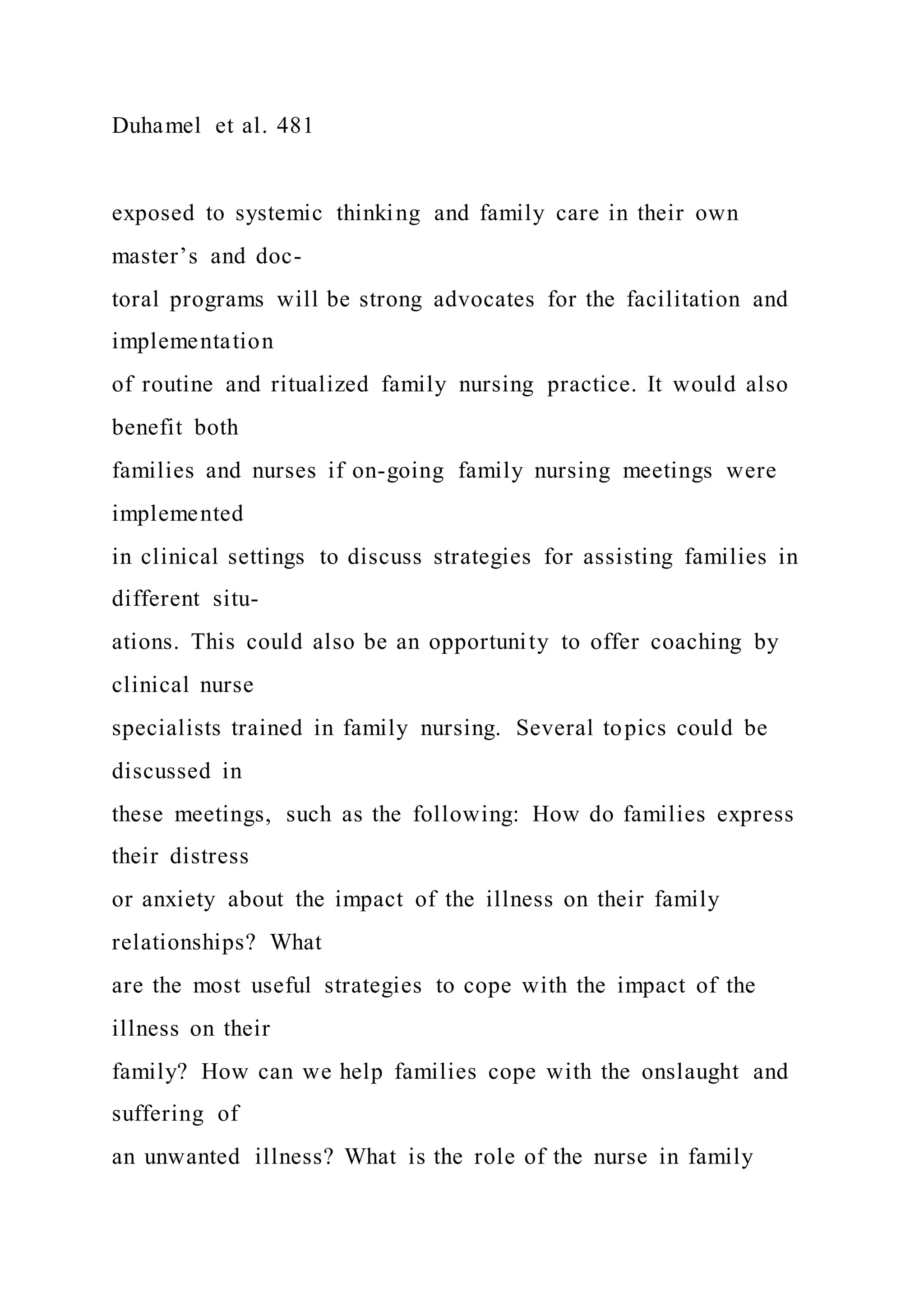 Duhamel et al. 481
exposed to systemic thinking and family care in their own
master’s and doc-
toral programs will be strong advocates for the facilitation and
implementation
of routine and ritualized family nursing practice. It would also
benefit both
families and nurses if on-going family nursing meetings were
implemented
in clinical settings to discuss strategies for assisting families in
different situ-
ations. This could also be an opportunity to offer coaching by
clinical nurse
specialists trained in family nursing. Several topics could be
discussed in
these meetings, such as the following: How do families express
their distress
or anxiety about the impact of the illness on their family
relationships? What
are the most useful strategies to cope with the impact of the
illness on their
family? How can we help families cope with the onslaught and
suffering of
an unwanted illness? What is the role of the nurse in family
 