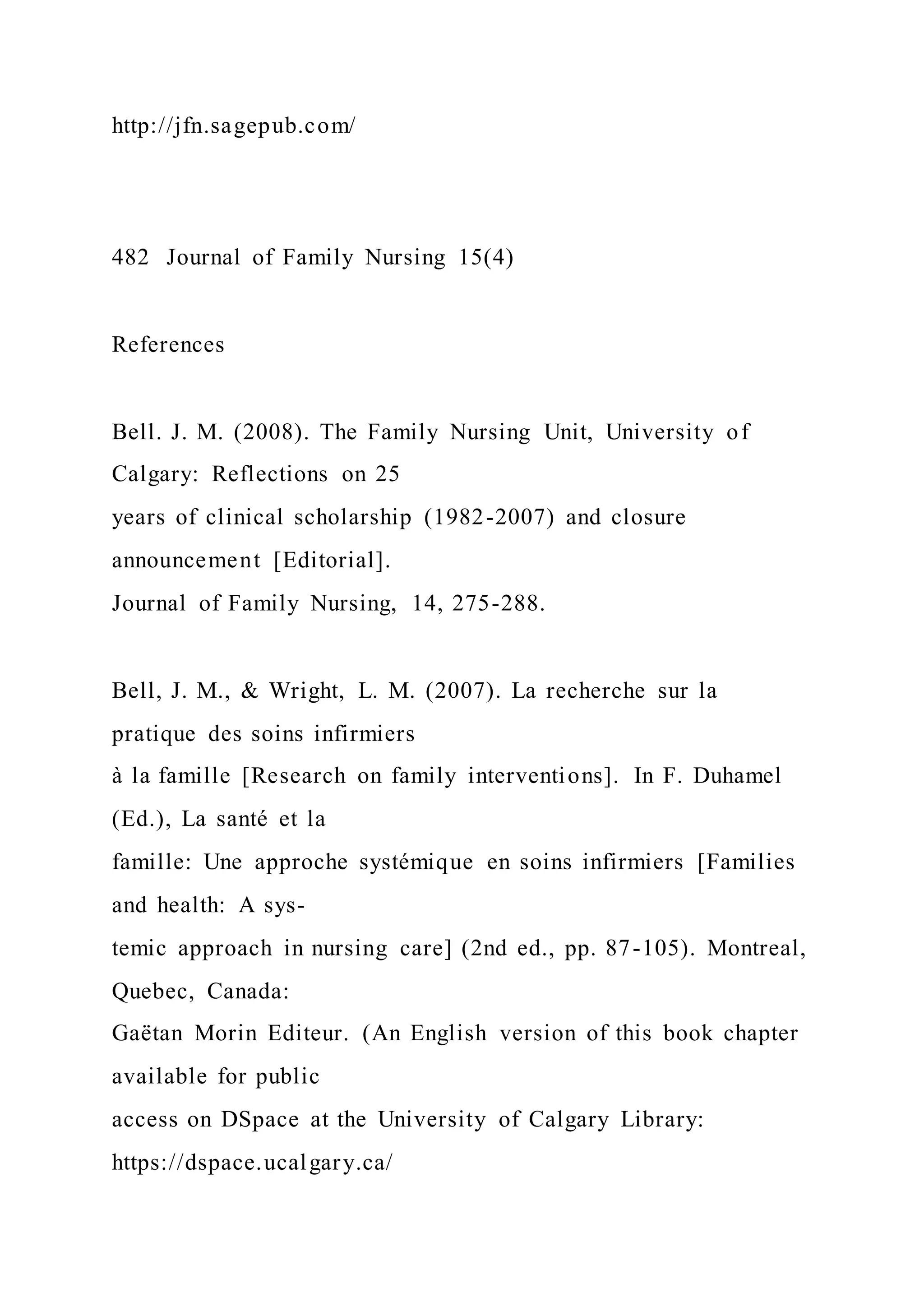http://jfn.sagepub.com/
482 Journal of Family Nursing 15(4)
References
Bell. J. M. (2008). The Family Nursing Unit, University of
Calgary: Reflections on 25
years of clinical scholarship (1982-2007) and closure
announcement [Editorial].
Journal of Family Nursing, 14, 275-288.
Bell, J. M., & Wright, L. M. (2007). La recherche sur la
pratique des soins infirmiers
à la famille [Research on family interventions]. In F. Duhamel
(Ed.), La santé et la
famille: Une approche systémique en soins infirmiers [Families
and health: A sys-
temic approach in nursing care] (2nd ed., pp. 87-105). Montreal,
Quebec, Canada:
Gaëtan Morin Editeur. (An English version of this book chapter
available for public
access on DSpace at the University of Calgary Library:
https://dspace.ucalgary.ca/
 