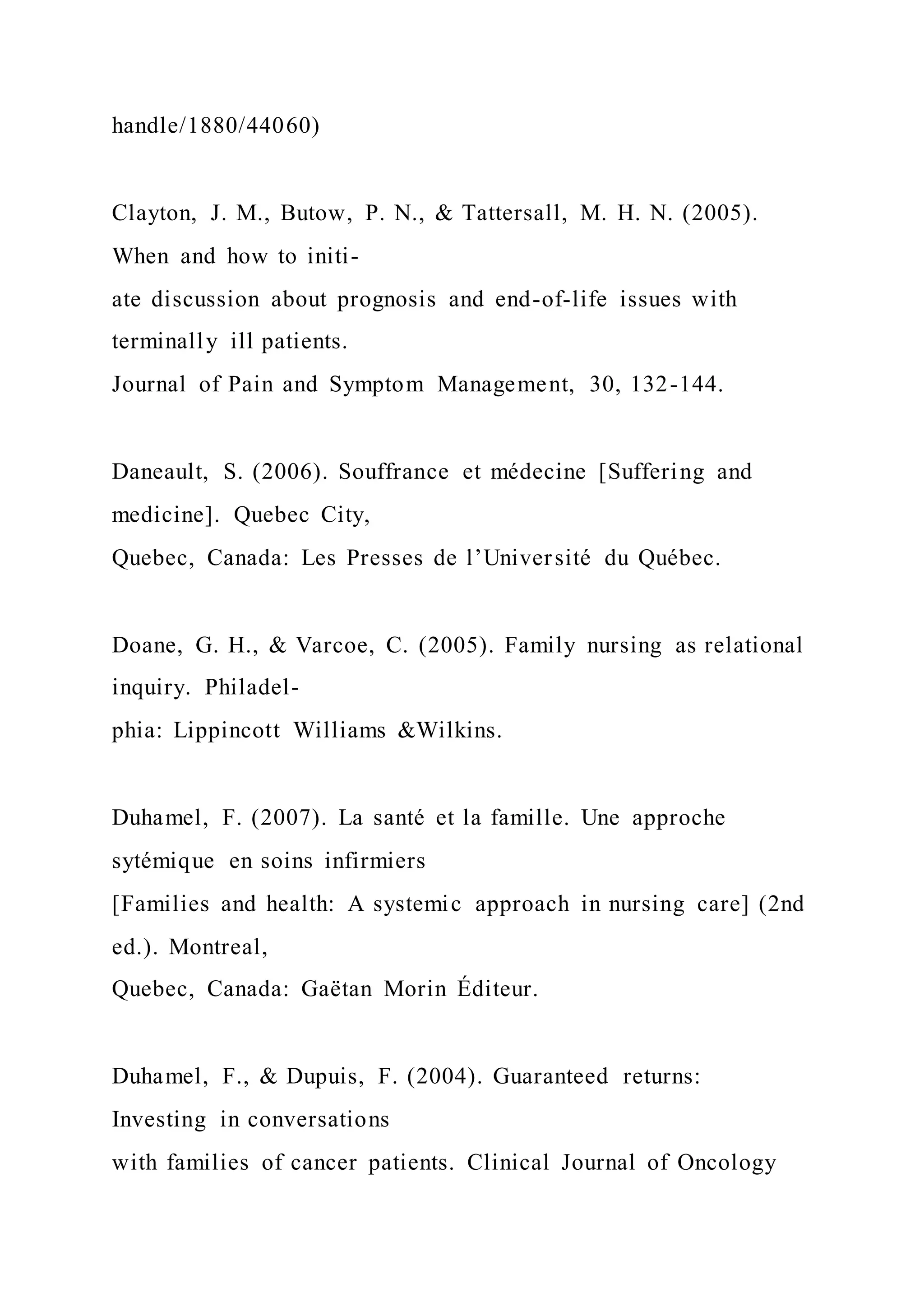 handle/1880/44060)
Clayton, J. M., Butow, P. N., & Tattersall, M. H. N. (2005).
When and how to initi-
ate discussion about prognosis and end-of-life issues with
terminally ill patients.
Journal of Pain and Symptom Management, 30, 132-144.
Daneault, S. (2006). Souffrance et médecine [Suffering and
medicine]. Quebec City,
Quebec, Canada: Les Presses de l’Université du Québec.
Doane, G. H., & Varcoe, C. (2005). Family nursing as relational
inquiry. Philadel-
phia: Lippincott Williams &Wilkins.
Duhamel, F. (2007). La santé et la famille. Une approche
sytémique en soins infirmiers
[Families and health: A systemic approach in nursing care] (2nd
ed.). Montreal,
Quebec, Canada: Gaëtan Morin Éditeur.
Duhamel, F., & Dupuis, F. (2004). Guaranteed returns:
Investing in conversations
with families of cancer patients. Clinical Journal of Oncology
 