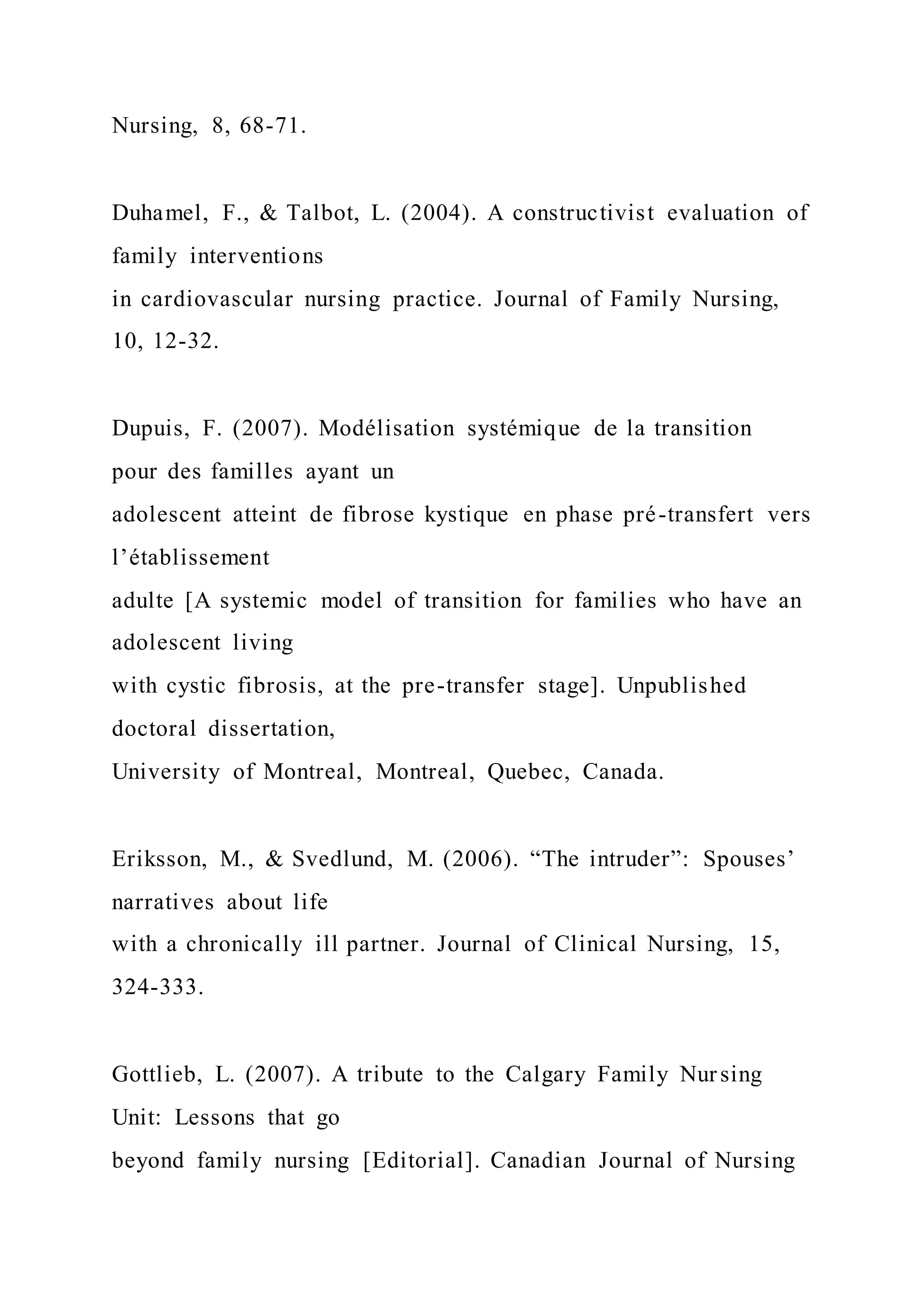 Nursing, 8, 68-71.
Duhamel, F., & Talbot, L. (2004). A constructivist evaluation of
family interventions
in cardiovascular nursing practice. Journal of Family Nursing,
10, 12-32.
Dupuis, F. (2007). Modélisation systémique de la transition
pour des familles ayant un
adolescent atteint de fibrose kystique en phase pré-transfert vers
l’établissement
adulte [A systemic model of transition for families who have an
adolescent living
with cystic fibrosis, at the pre-transfer stage]. Unpublished
doctoral dissertation,
University of Montreal, Montreal, Quebec, Canada.
Eriksson, M., & Svedlund, M. (2006). “The intruder”: Spouses’
narratives about life
with a chronically ill partner. Journal of Clinical Nursing, 15,
324-333.
Gottlieb, L. (2007). A tribute to the Calgary Family Nursing
Unit: Lessons that go
beyond family nursing [Editorial]. Canadian Journal of Nursing
 