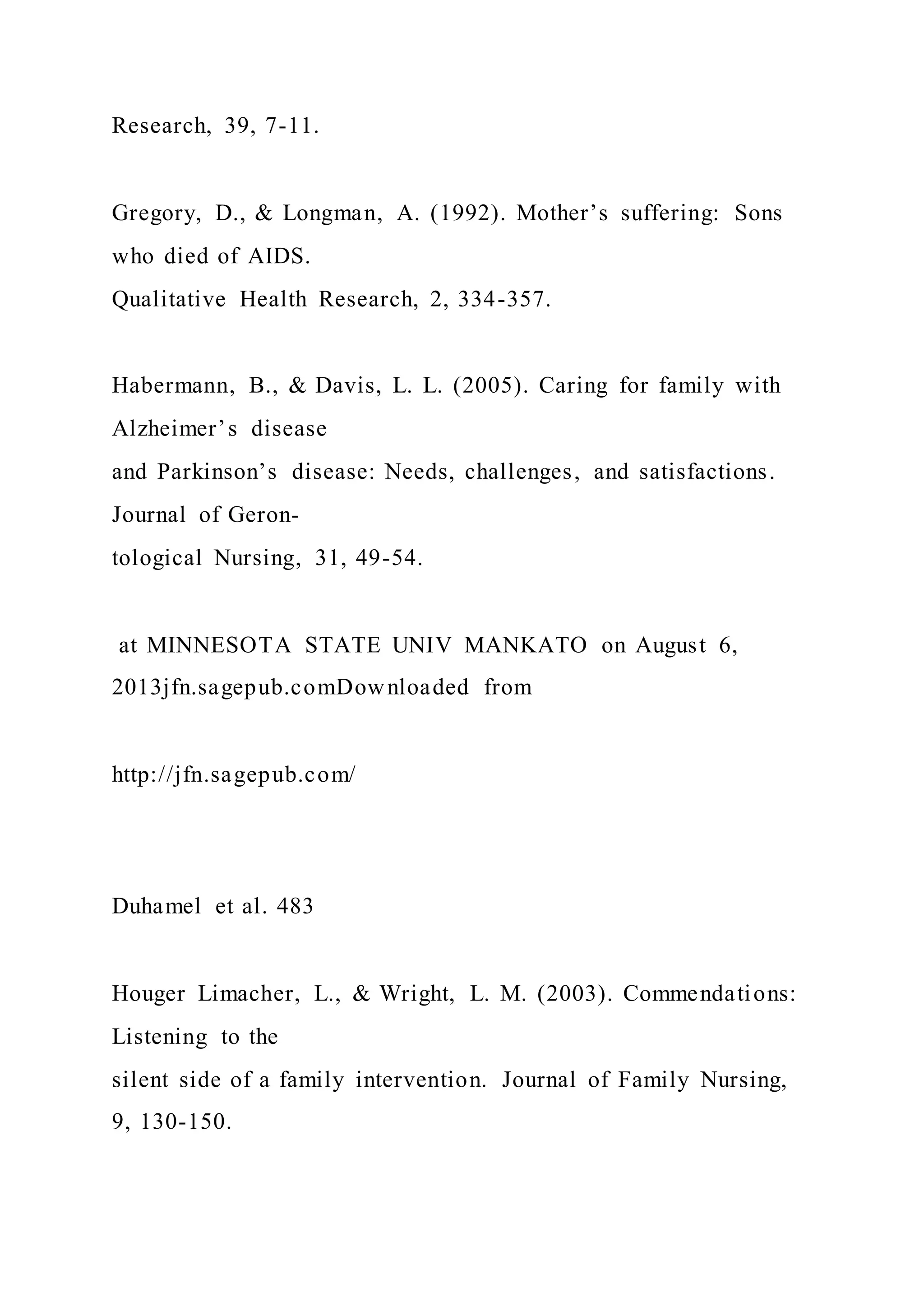 Research, 39, 7-11.
Gregory, D., & Longman, A. (1992). Mother’s suffering: Sons
who died of AIDS.
Qualitative Health Research, 2, 334-357.
Habermann, B., & Davis, L. L. (2005). Caring for family with
Alzheimer’s disease
and Parkinson’s disease: Needs, challenges, and satisfactions.
Journal of Geron-
tological Nursing, 31, 49-54.
at MINNESOTA STATE UNIV MANKATO on August 6,
2013jfn.sagepub.comDownloaded from
http://jfn.sagepub.com/
Duhamel et al. 483
Houger Limacher, L., & Wright, L. M. (2003). Commendations:
Listening to the
silent side of a family intervention. Journal of Family Nursing,
9, 130-150.
 