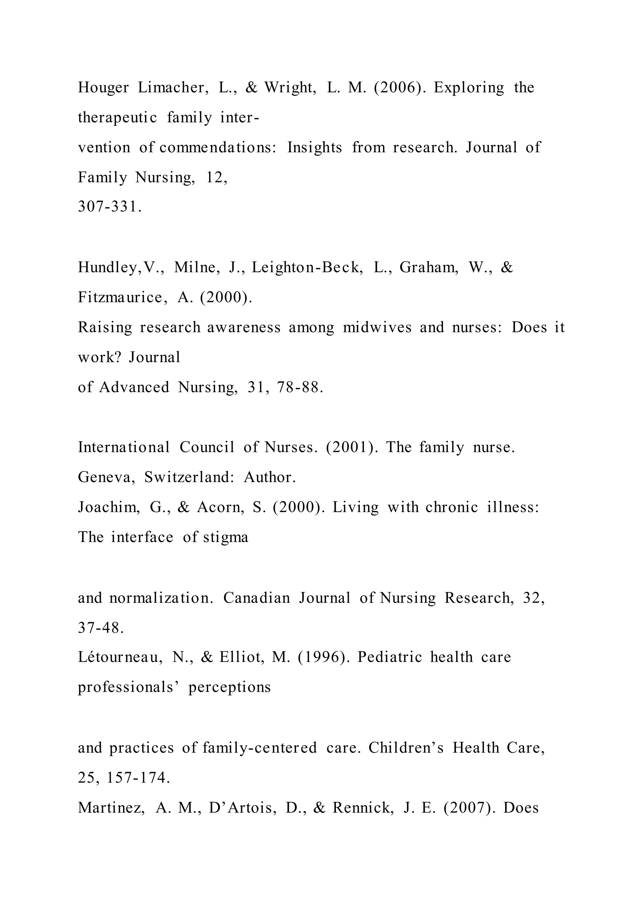 Houger Limacher, L., & Wright, L. M. (2006). Exploring the
therapeutic family inter-
vention of commendations: Insights from research. Journal of
Family Nursing, 12,
307-331.
Hundley,V., Milne, J., Leighton-Beck, L., Graham, W., &
Fitzmaurice, A. (2000).
Raising research awareness among midwives and nurses: Does it
work? Journal
of Advanced Nursing, 31, 78-88.
International Council of Nurses. (2001). The family nurse.
Geneva, Switzerland: Author.
Joachim, G., & Acorn, S. (2000). Living with chronic illness:
The interface of stigma
and normalization. Canadian Journal of Nursing Research, 32,
37-48.
Létourneau, N., & Elliot, M. (1996). Pediatric health care
professionals’ perceptions
and practices of family-centered care. Children’s Health Care,
25, 157-174.
Martinez, A. M., D’Artois, D., & Rennick, J. E. (2007). Does
 