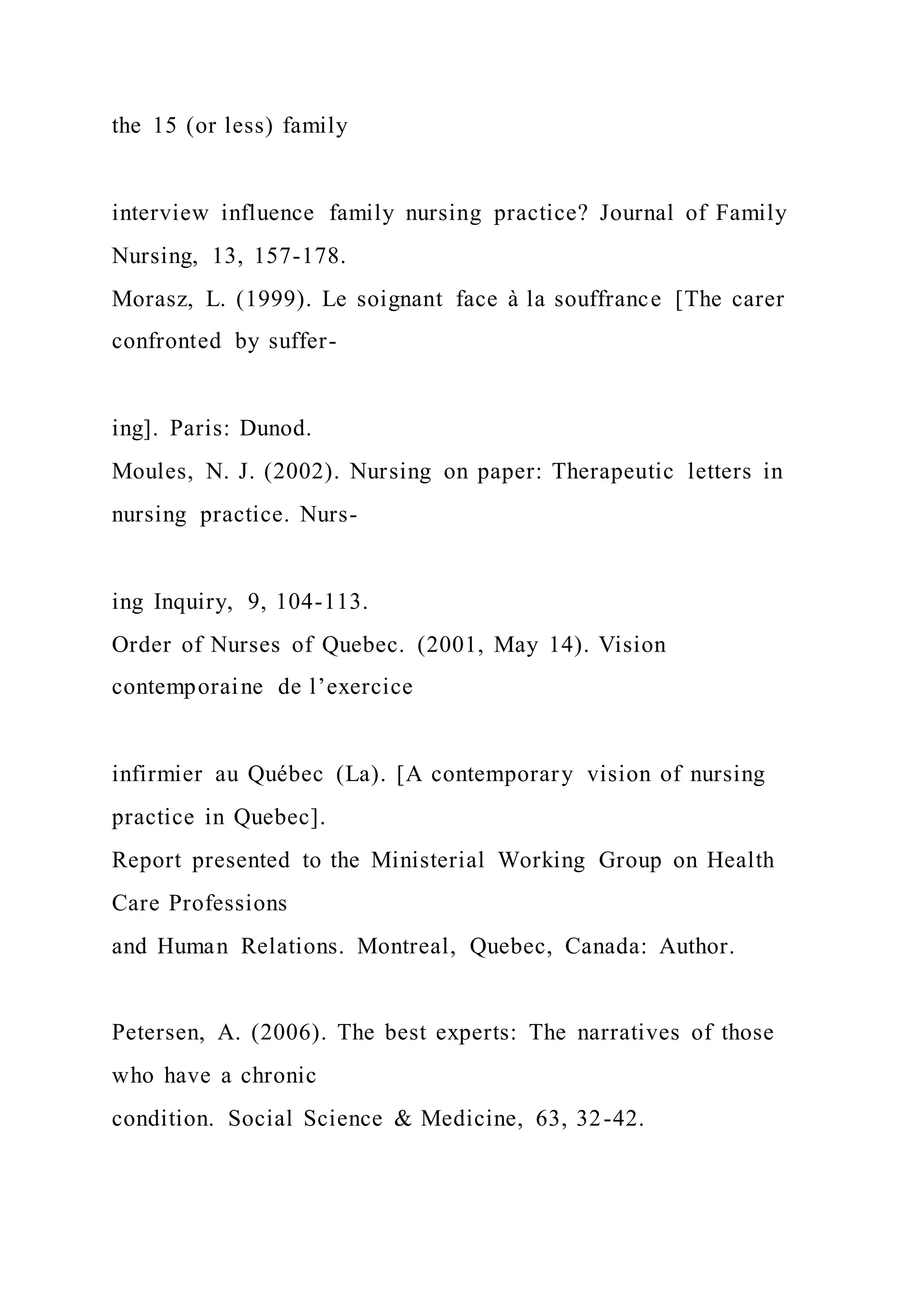 the 15 (or less) family
interview influence family nursing practice? Journal of Family
Nursing, 13, 157-178.
Morasz, L. (1999). Le soignant face à la souffrance [The carer
confronted by suffer-
ing]. Paris: Dunod.
Moules, N. J. (2002). Nursing on paper: Therapeutic letters in
nursing practice. Nurs-
ing Inquiry, 9, 104-113.
Order of Nurses of Quebec. (2001, May 14). Vision
contemporaine de l’exercice
infirmier au Québec (La). [A contemporary vision of nursing
practice in Quebec].
Report presented to the Ministerial Working Group on Health
Care Professions
and Human Relations. Montreal, Quebec, Canada: Author.
Petersen, A. (2006). The best experts: The narratives of those
who have a chronic
condition. Social Science & Medicine, 63, 32-42.
 