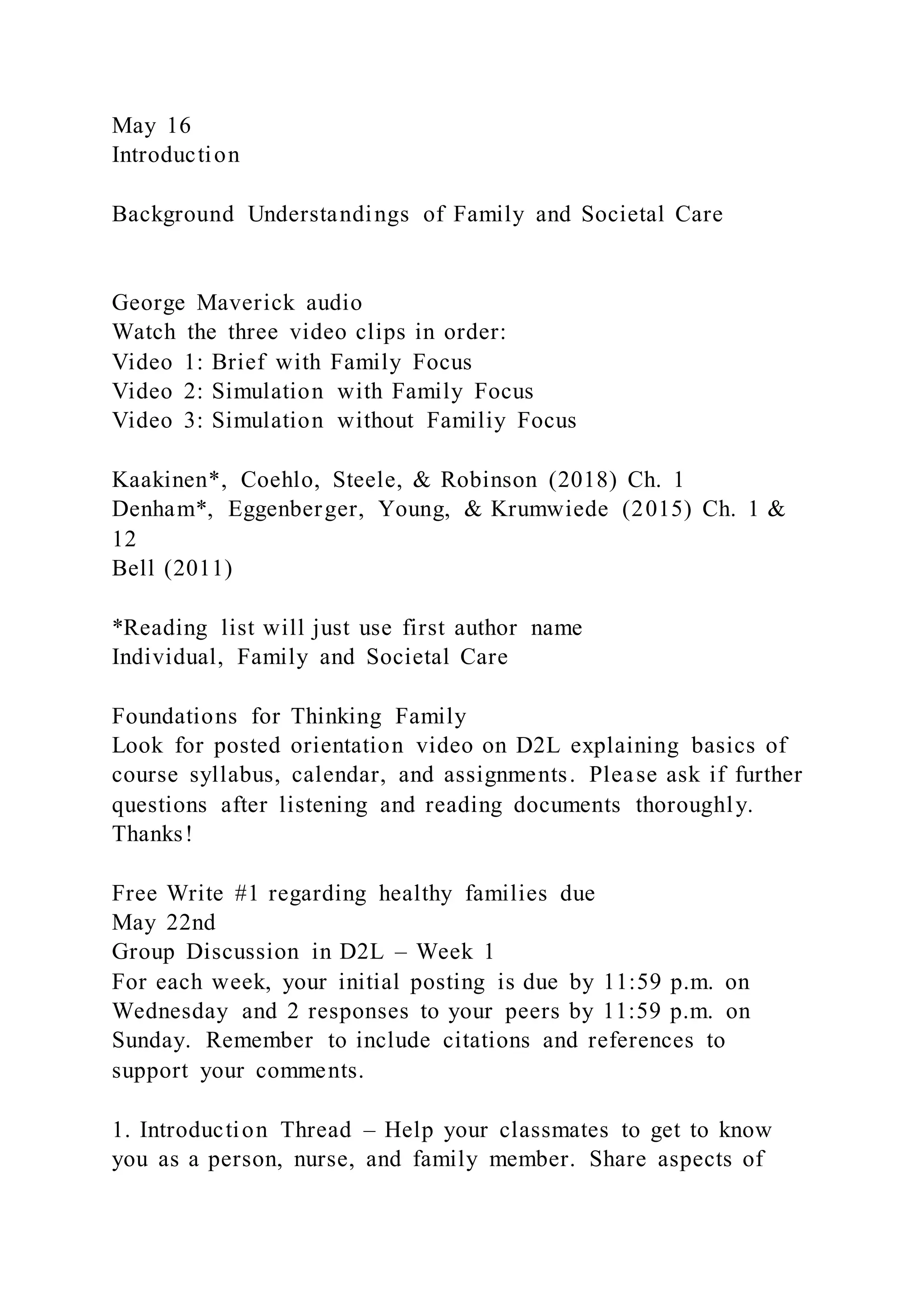 May 16
Introduction
Background Understandings of Family and Societal Care
George Maverick audio
Watch the three video clips in order:
Video 1: Brief with Family Focus
Video 2: Simulation with Family Focus
Video 3: Simulation without Familiy Focus
Kaakinen*, Coehlo, Steele, & Robinson (2018) Ch. 1
Denham*, Eggenberger, Young, & Krumwiede (2015) Ch. 1 &
12
Bell (2011)
*Reading list will just use first author name
Individual, Family and Societal Care
Foundations for Thinking Family
Look for posted orientation video on D2L explaining basics of
course syllabus, calendar, and assignments. Please ask if further
questions after listening and reading documents thoroughly.
Thanks!
Free Write #1 regarding healthy families due
May 22nd
Group Discussion in D2L – Week 1
For each week, your initial posting is due by 11:59 p.m. on
Wednesday and 2 responses to your peers by 11:59 p.m. on
Sunday. Remember to include citations and references to
support your comments.
1. Introduction Thread – Help your classmates to get to know
you as a person, nurse, and family member. Share aspects of
 