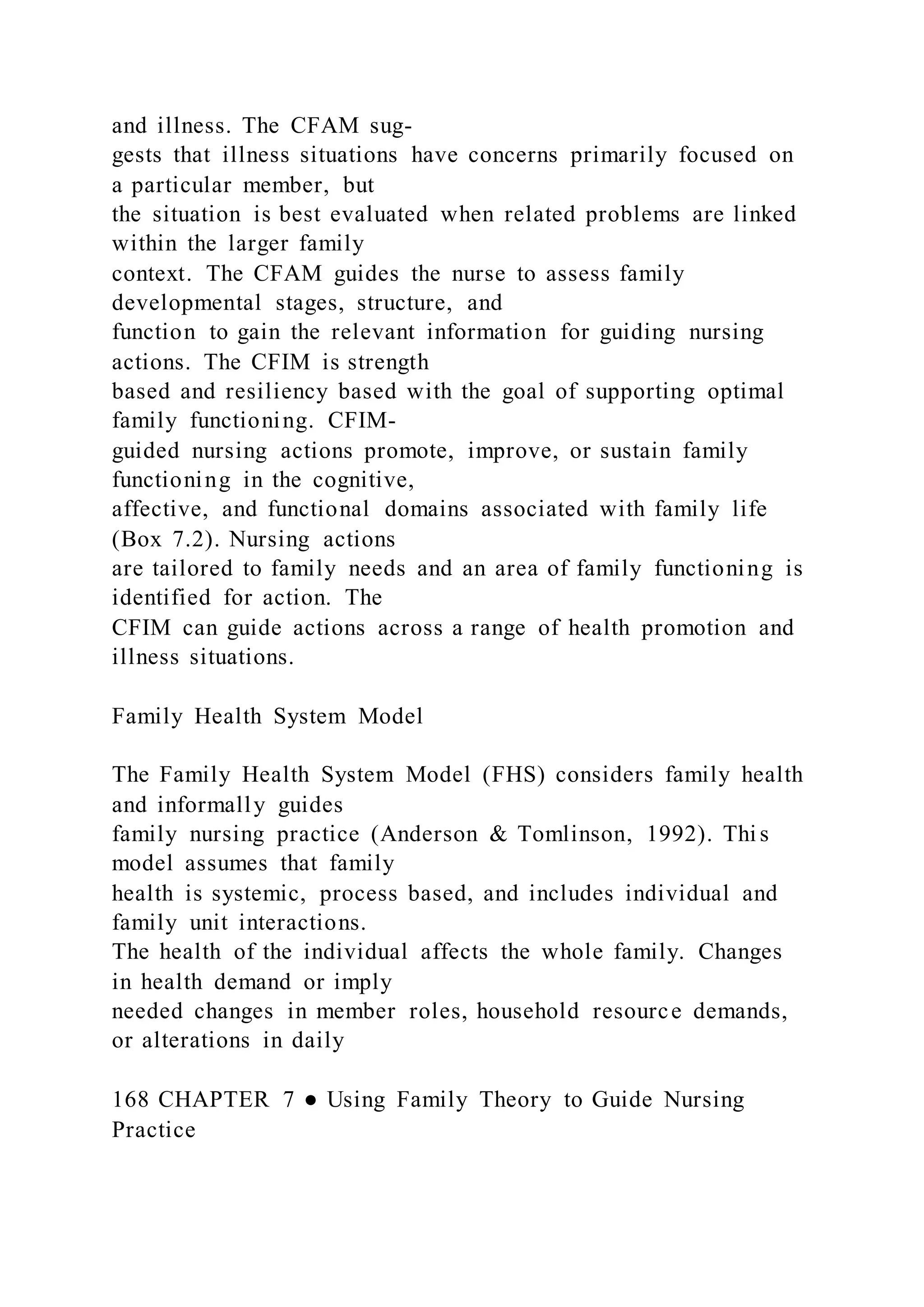 and illness. The CFAM sug-
gests that illness situations have concerns primarily focused on
a particular member, but
the situation is best evaluated when related problems are linked
within the larger family
context. The CFAM guides the nurse to assess family
developmental stages, structure, and
function to gain the relevant information for guiding nursing
actions. The CFIM is strength
based and resiliency based with the goal of supporting optimal
family functioning. CFIM-
guided nursing actions promote, improve, or sustain family
functioning in the cognitive,
affective, and functional domains associated with family life
(Box 7.2). Nursing actions
are tailored to family needs and an area of family functioning is
identified for action. The
CFIM can guide actions across a range of health promotion and
illness situations.
Family Health System Model
The Family Health System Model (FHS) considers family health
and informally guides
family nursing practice (Anderson & Tomlinson, 1992). Thi s
model assumes that family
health is systemic, process based, and includes individual and
family unit interactions.
The health of the individual affects the whole family. Changes
in health demand or imply
needed changes in member roles, household resource demands,
or alterations in daily
168 CHAPTER 7 ● Using Family Theory to Guide Nursing
Practice
 