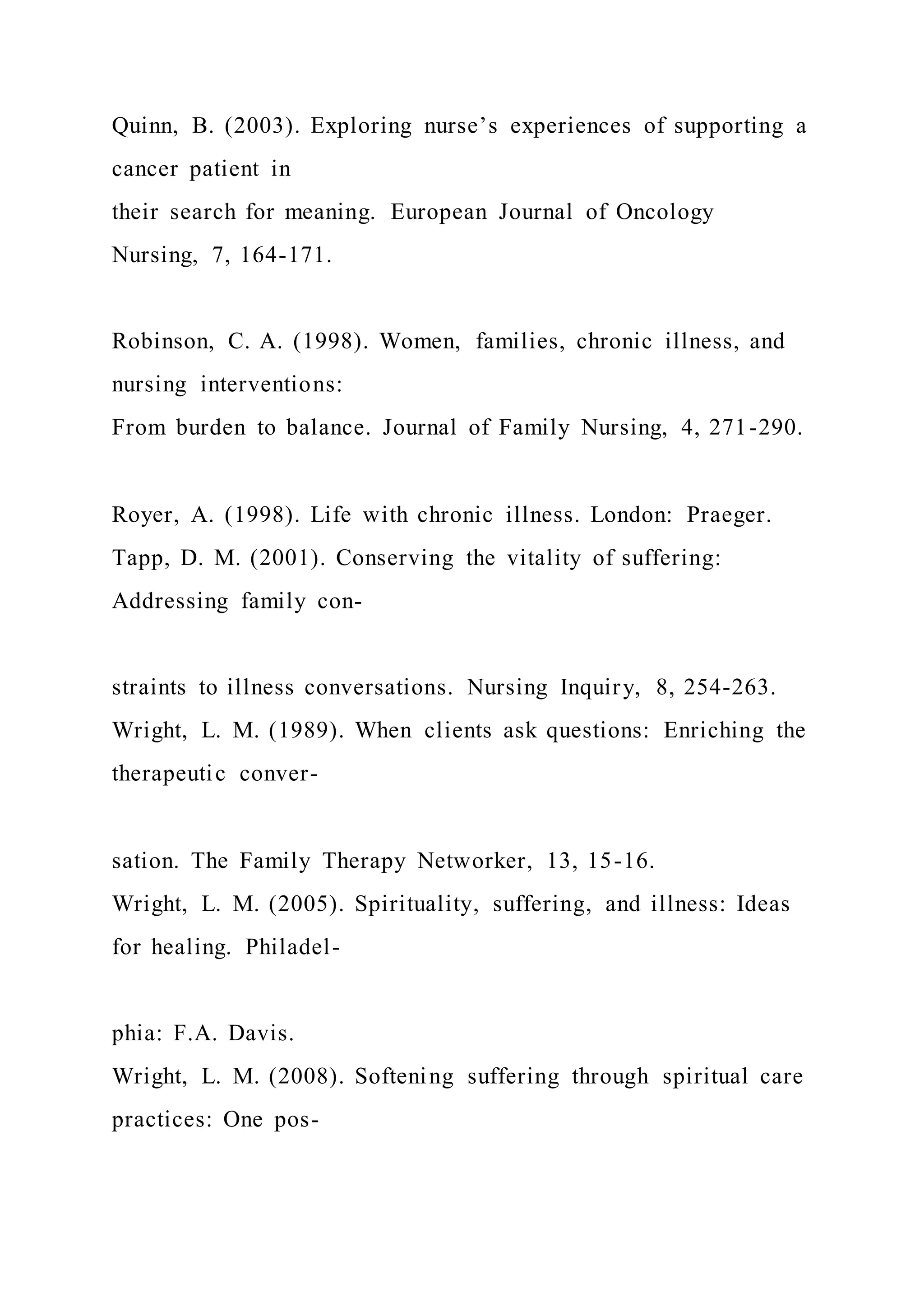 Quinn, B. (2003). Exploring nurse’s experiences of supporting a
cancer patient in
their search for meaning. European Journal of Oncology
Nursing, 7, 164-171.
Robinson, C. A. (1998). Women, families, chronic illness, and
nursing interventions:
From burden to balance. Journal of Family Nursing, 4, 271-290.
Royer, A. (1998). Life with chronic illness. London: Praeger.
Tapp, D. M. (2001). Conserving the vitality of suffering:
Addressing family con-
straints to illness conversations. Nursing Inquiry, 8, 254-263.
Wright, L. M. (1989). When clients ask questions: Enriching the
therapeutic conver-
sation. The Family Therapy Networker, 13, 15-16.
Wright, L. M. (2005). Spirituality, suffering, and illness: Ideas
for healing. Philadel-
phia: F.A. Davis.
Wright, L. M. (2008). Softening suffering through spiritual care
practices: One pos-
 