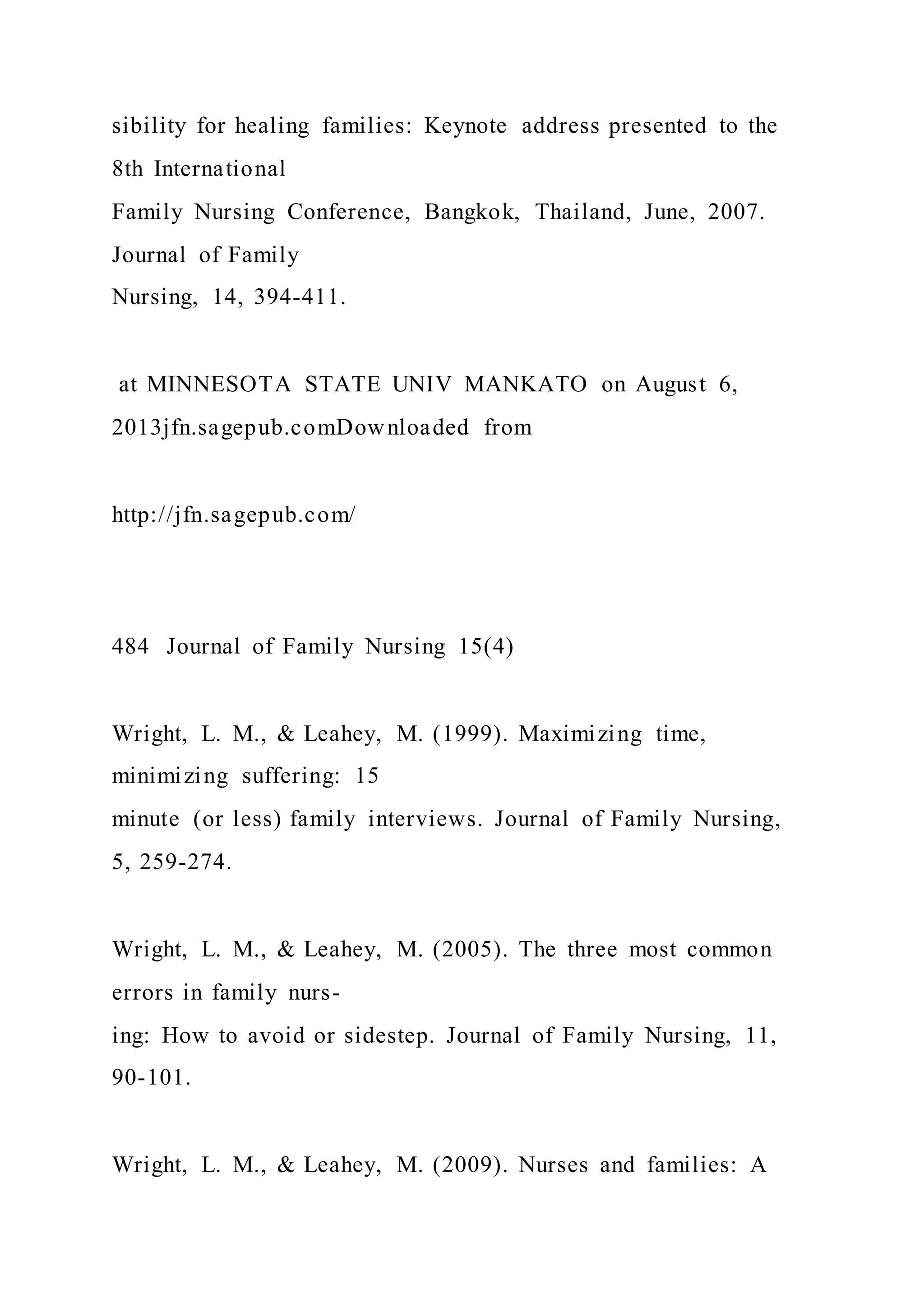 sibility for healing families: Keynote address presented to the
8th International
Family Nursing Conference, Bangkok, Thailand, June, 2007.
Journal of Family
Nursing, 14, 394-411.
at MINNESOTA STATE UNIV MANKATO on August 6,
2013jfn.sagepub.comDownloaded from
http://jfn.sagepub.com/
484 Journal of Family Nursing 15(4)
Wright, L. M., & Leahey, M. (1999). Maximizing time,
minimizing suffering: 15
minute (or less) family interviews. Journal of Family Nursing,
5, 259-274.
Wright, L. M., & Leahey, M. (2005). The three most common
errors in family nurs-
ing: How to avoid or sidestep. Journal of Family Nursing, 11,
90-101.
Wright, L. M., & Leahey, M. (2009). Nurses and families: A
 