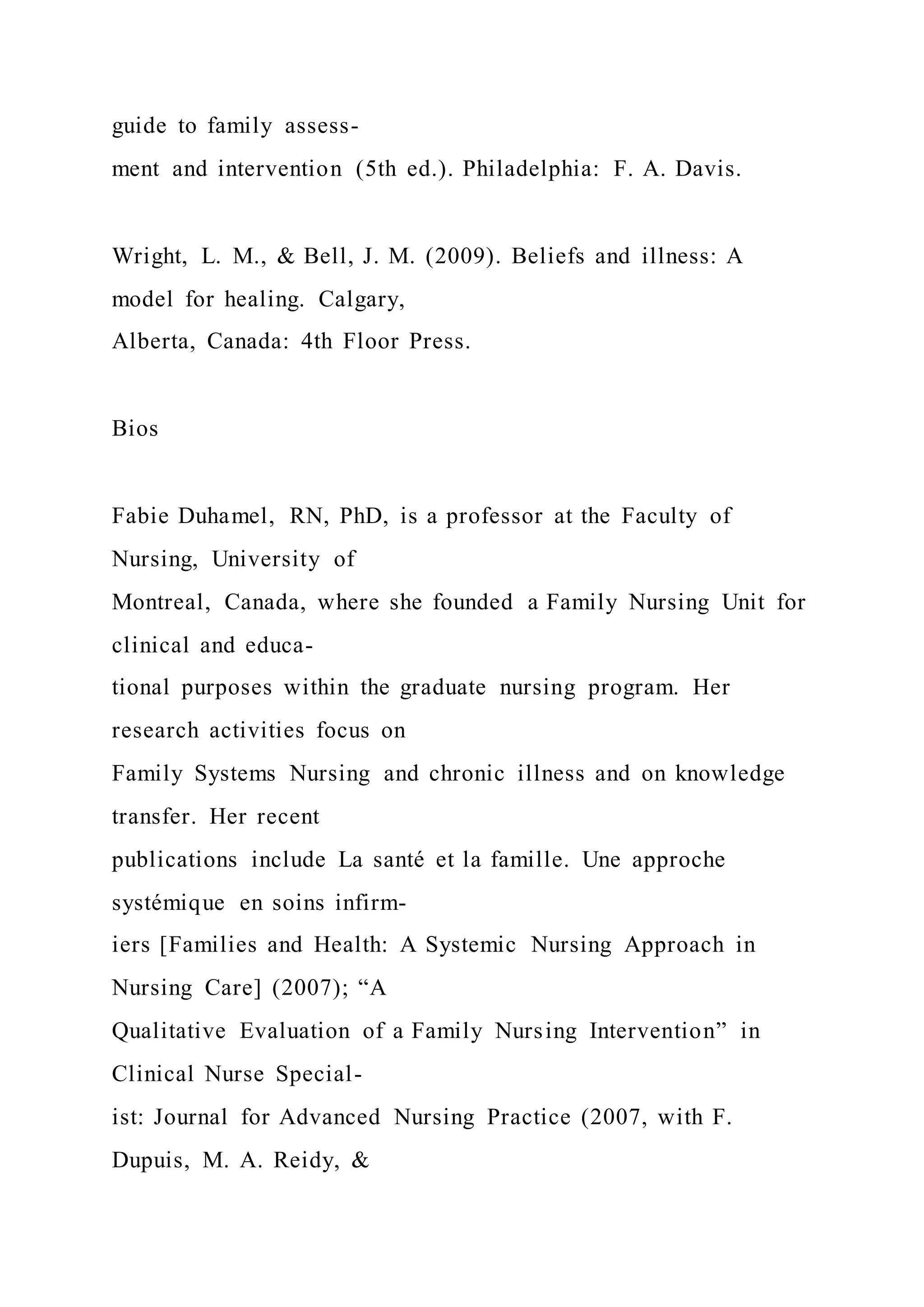 guide to family assess-
ment and intervention (5th ed.). Philadelphia: F. A. Davis.
Wright, L. M., & Bell, J. M. (2009). Beliefs and illness: A
model for healing. Calgary,
Alberta, Canada: 4th Floor Press.
Bios
Fabie Duhamel, RN, PhD, is a professor at the Faculty of
Nursing, University of
Montreal, Canada, where she founded a Family Nursing Unit for
clinical and educa-
tional purposes within the graduate nursing program. Her
research activities focus on
Family Systems Nursing and chronic illness and on knowledge
transfer. Her recent
publications include La santé et la famille. Une approche
systémique en soins infirm-
iers [Families and Health: A Systemic Nursing Approach in
Nursing Care] (2007); “A
Qualitative Evaluation of a Family Nursing Intervention” in
Clinical Nurse Special-
ist: Journal for Advanced Nursing Practice (2007, with F.
Dupuis, M. A. Reidy, &
 