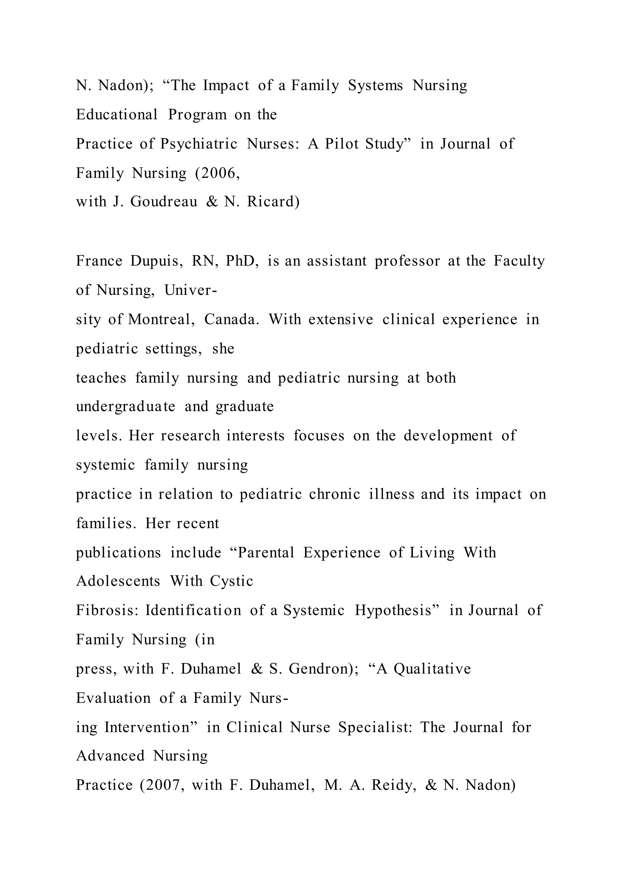 N. Nadon); “The Impact of a Family Systems Nursing
Educational Program on the
Practice of Psychiatric Nurses: A Pilot Study” in Journal of
Family Nursing (2006,
with J. Goudreau & N. Ricard)
France Dupuis, RN, PhD, is an assistant professor at the Faculty
of Nursing, Univer-
sity of Montreal, Canada. With extensive clinical experience in
pediatric settings, she
teaches family nursing and pediatric nursing at both
undergraduate and graduate
levels. Her research interests focuses on the development of
systemic family nursing
practice in relation to pediatric chronic illness and its impact on
families. Her recent
publications include “Parental Experience of Living With
Adolescents With Cystic
Fibrosis: Identification of a Systemic Hypothesis” in Journal of
Family Nursing (in
press, with F. Duhamel & S. Gendron); “A Qualitative
Evaluation of a Family Nurs-
ing Intervention” in Clinical Nurse Specialist: The Journal for
Advanced Nursing
Practice (2007, with F. Duhamel, M. A. Reidy, & N. Nadon)
 
