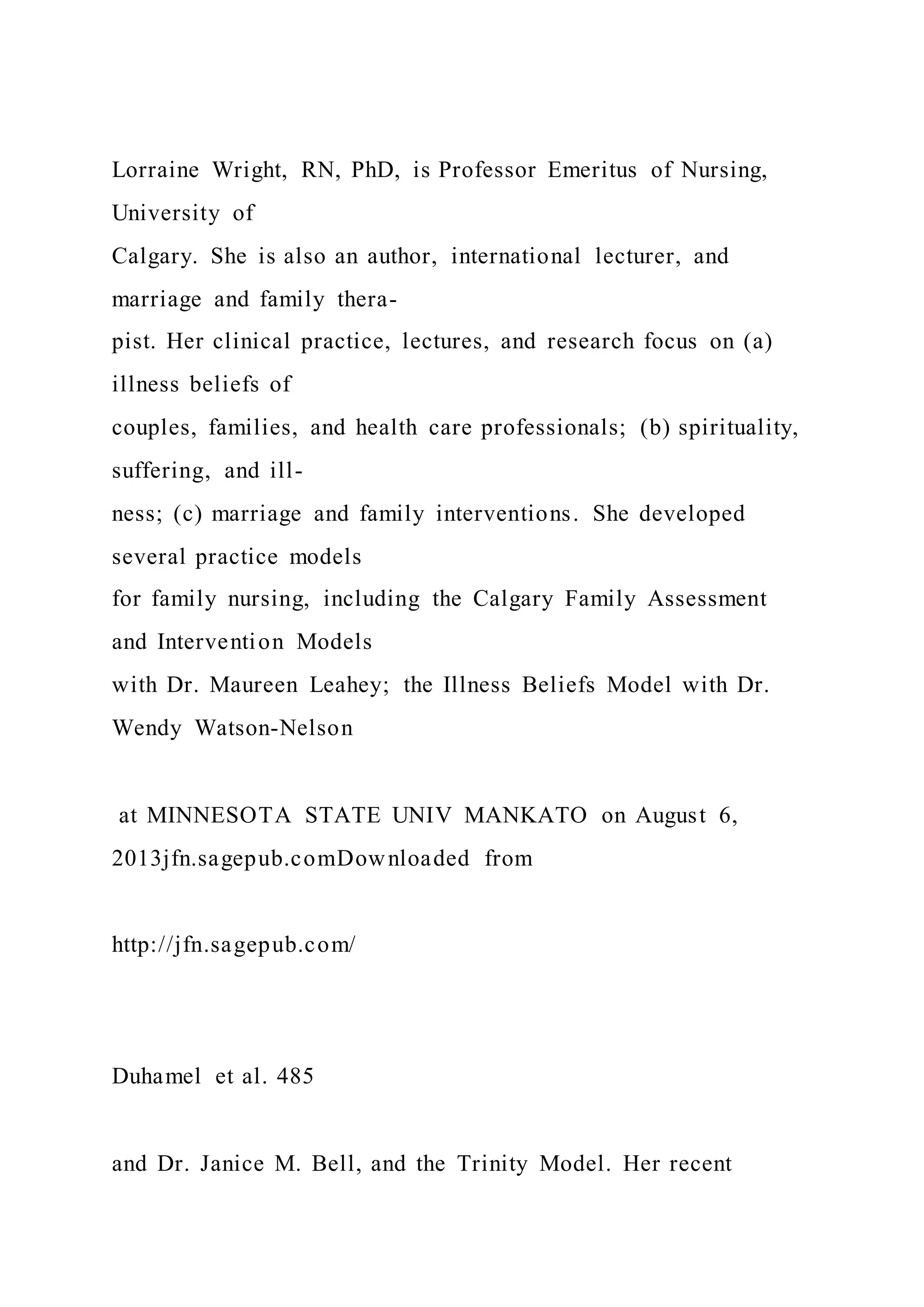 Lorraine Wright, RN, PhD, is Professor Emeritus of Nursing,
University of
Calgary. She is also an author, international lecturer, and
marriage and family thera-
pist. Her clinical practice, lectures, and research focus on (a)
illness beliefs of
couples, families, and health care professionals; (b) spirituality,
suffering, and ill-
ness; (c) marriage and family interventions. She developed
several practice models
for family nursing, including the Calgary Family Assessment
and Intervention Models
with Dr. Maureen Leahey; the Illness Beliefs Model with Dr.
Wendy Watson-Nelson
at MINNESOTA STATE UNIV MANKATO on August 6,
2013jfn.sagepub.comDownloaded from
http://jfn.sagepub.com/
Duhamel et al. 485
and Dr. Janice M. Bell, and the Trinity Model. Her recent
 