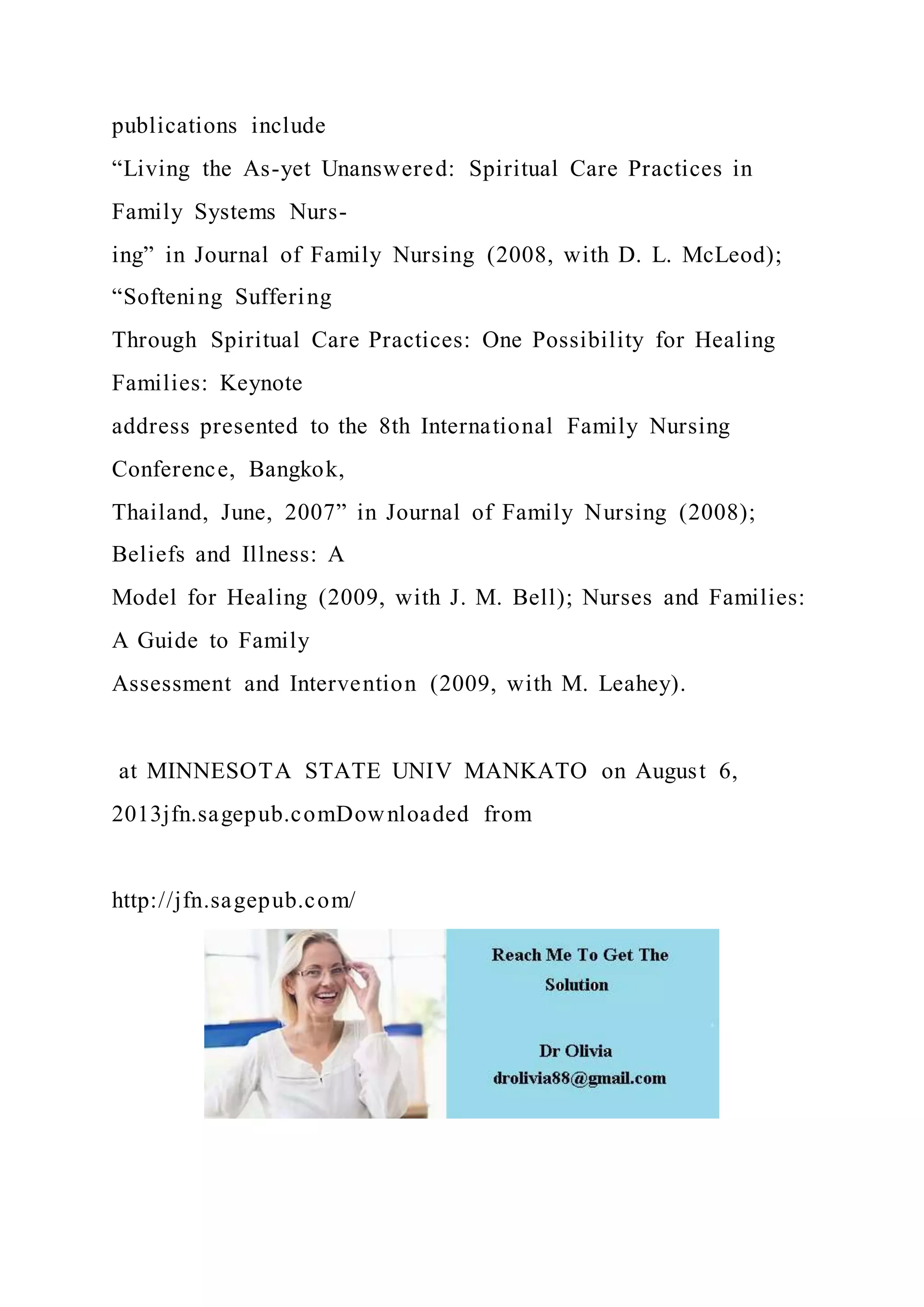 publications include
“Living the As-yet Unanswered: Spiritual Care Practices in
Family Systems Nurs-
ing” in Journal of Family Nursing (2008, with D. L. McLeod);
“Softening Suffering
Through Spiritual Care Practices: One Possibility for Healing
Families: Keynote
address presented to the 8th International Family Nursing
Conference, Bangkok,
Thailand, June, 2007” in Journal of Family Nursing (2008);
Beliefs and Illness: A
Model for Healing (2009, with J. M. Bell); Nurses and Families:
A Guide to Family
Assessment and Intervention (2009, with M. Leahey).
at MINNESOTA STATE UNIV MANKATO on August 6,
2013jfn.sagepub.comDownloaded from
http://jfn.sagepub.com/
 