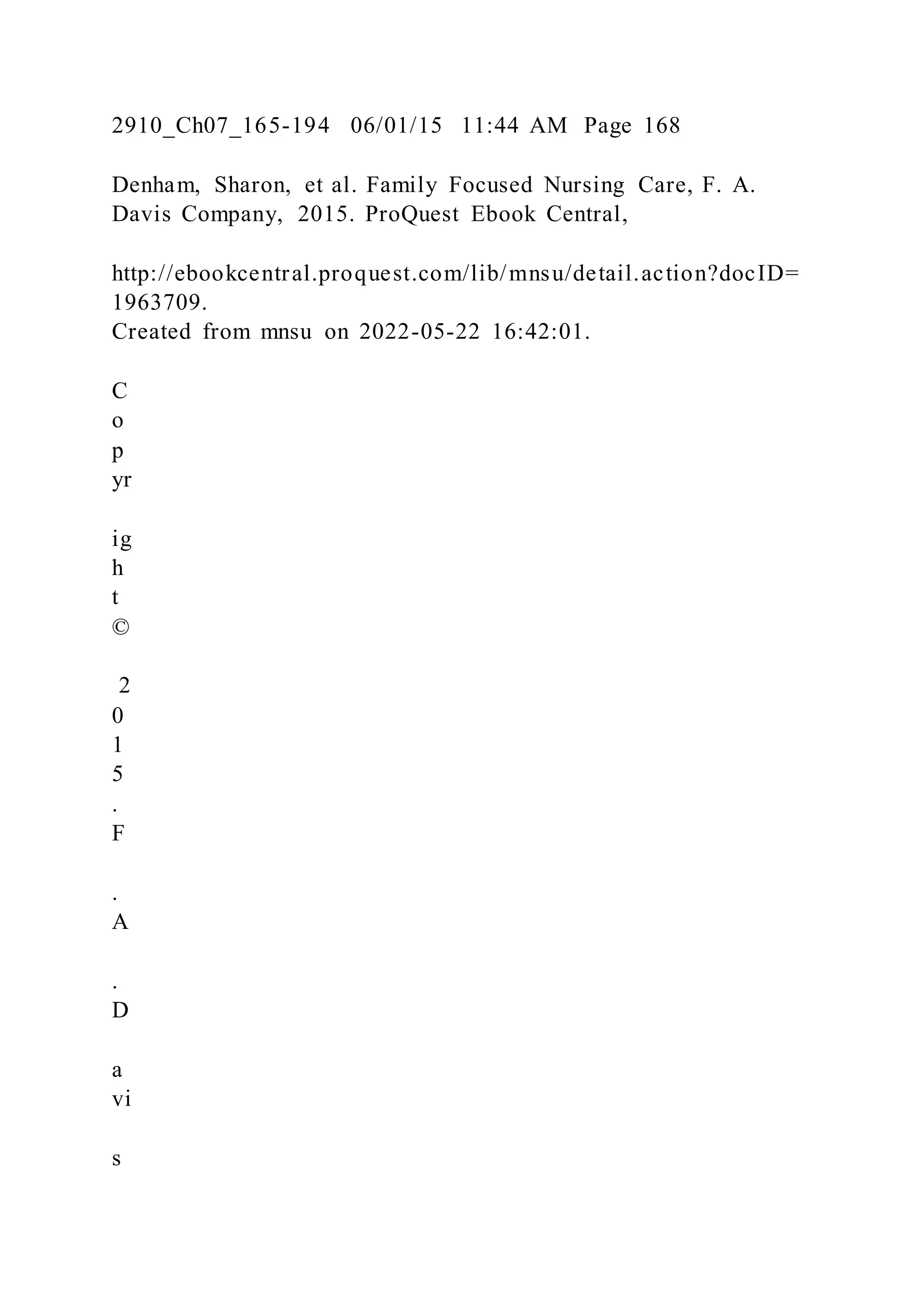 2910_Ch07_165-194 06/01/15 11:44 AM Page 168
Denham, Sharon, et al. Family Focused Nursing Care, F. A.
Davis Company, 2015. ProQuest Ebook Central,
http://ebookcentral.proquest.com/lib/mnsu/detail.action?docID=
1963709.
Created from mnsu on 2022-05-22 16:42:01.
C
o
p
yr
ig
h
t
©
2
0
1
5
.
F
.
A
.
D
a
vi
s
 
