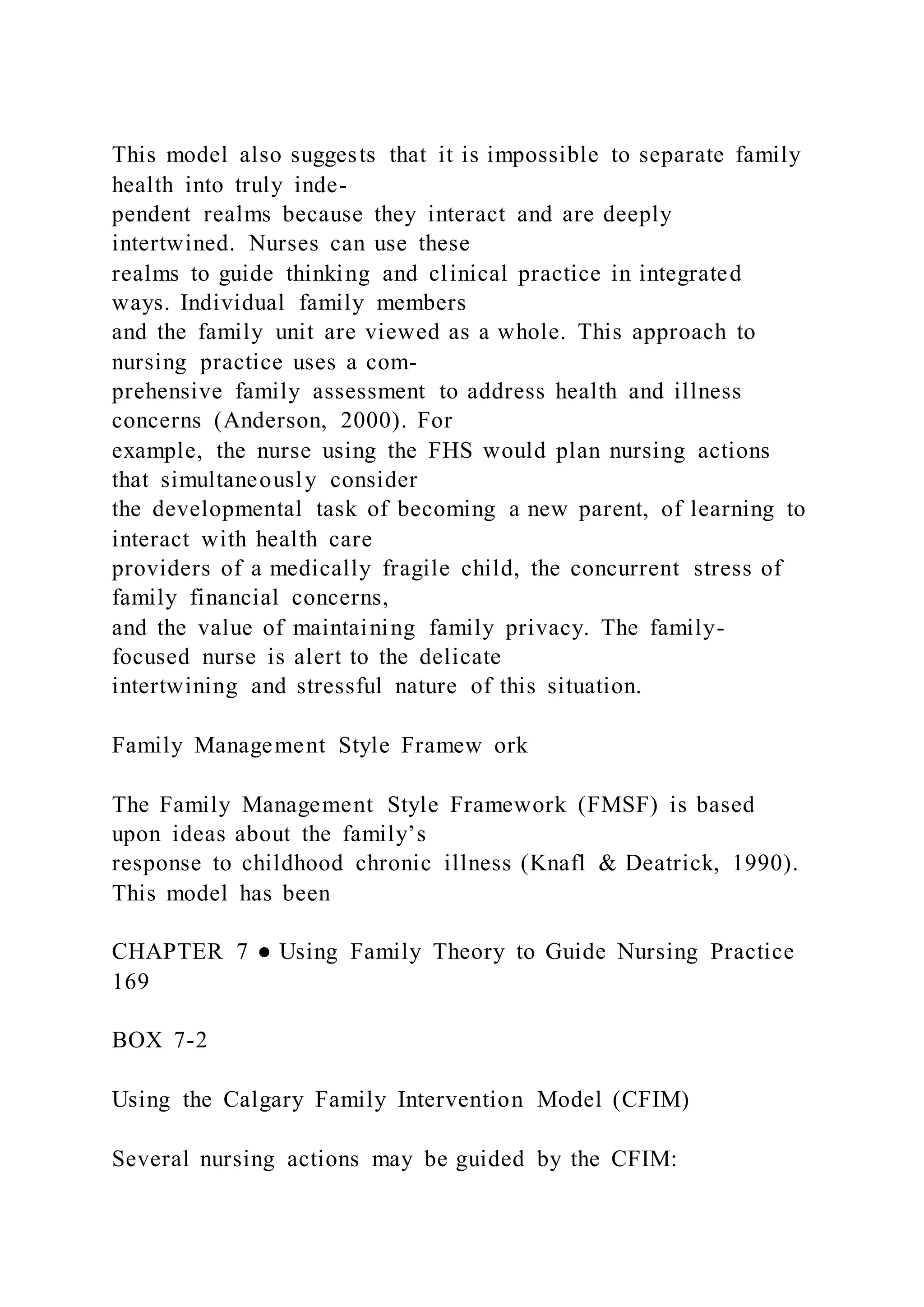 This model also suggests that it is impossible to separate family
health into truly inde-
pendent realms because they interact and are deeply
intertwined. Nurses can use these
realms to guide thinking and clinical practice in integrated
ways. Individual family members
and the family unit are viewed as a whole. This approach to
nursing practice uses a com-
prehensive family assessment to address health and illness
concerns (Anderson, 2000). For
example, the nurse using the FHS would plan nursing actions
that simultaneously consider
the developmental task of becoming a new parent, of learning to
interact with health care
providers of a medically fragile child, the concurrent stress of
family financial concerns,
and the value of maintaining family privacy. The family-
focused nurse is alert to the delicate
intertwining and stressful nature of this situation.
Family Management Style Framew ork
The Family Management Style Framework (FMSF) is based
upon ideas about the family’s
response to childhood chronic illness (Knafl & Deatrick, 1990).
This model has been
CHAPTER 7 ● Using Family Theory to Guide Nursing Practice
169
BOX 7-2
Using the Calgary Family Intervention Model (CFIM)
Several nursing actions may be guided by the CFIM:
 