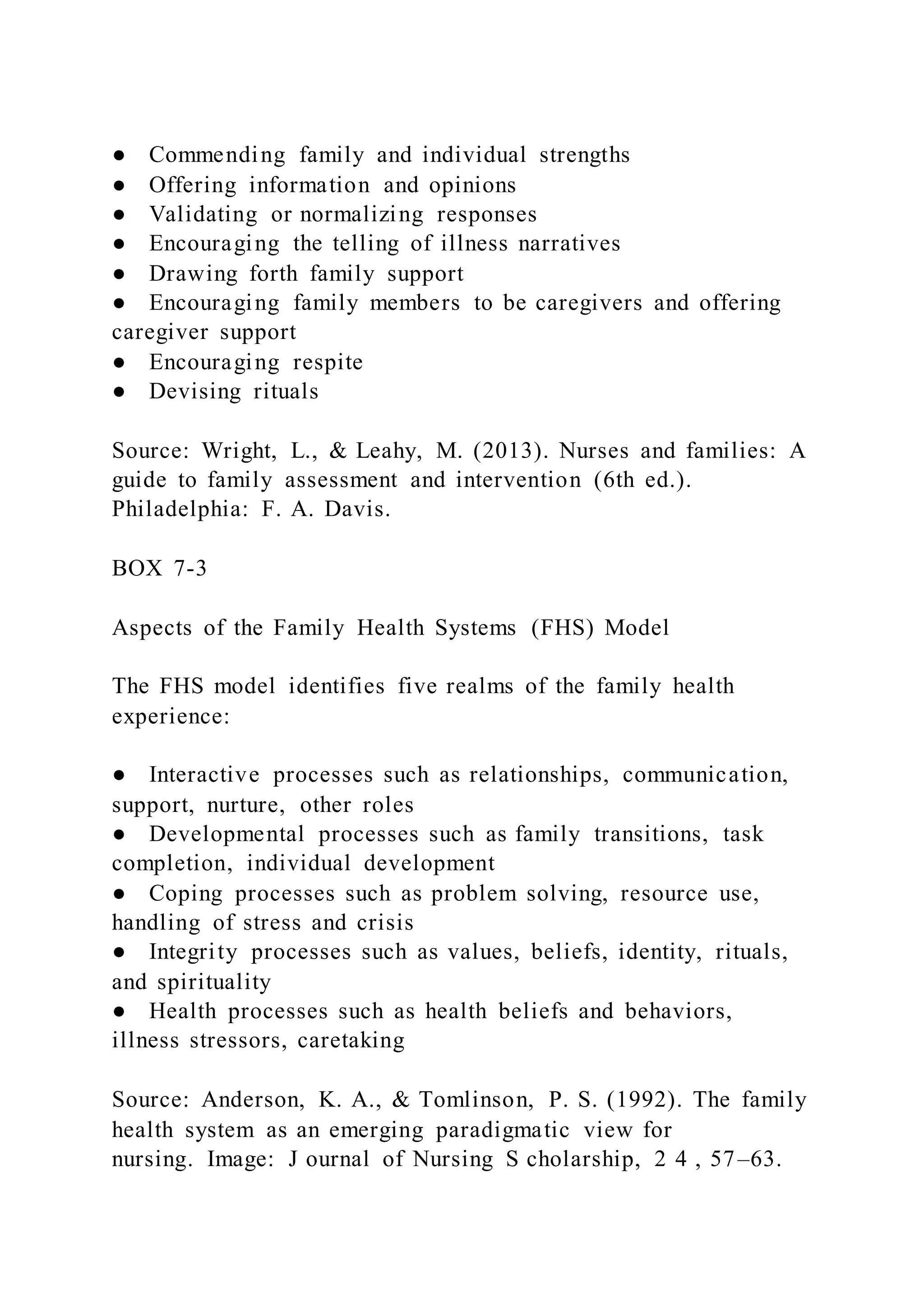 ● Commending family and individual strengths
● Offering information and opinions
● Validating or normalizing responses
● Encouraging the telling of illness narratives
● Drawing forth family support
● Encouraging family members to be caregivers and offering
caregiver support
● Encouraging respite
● Devising rituals
Source: Wright, L., & Leahy, M. (2013). Nurses and families: A
guide to family assessment and intervention (6th ed.).
Philadelphia: F. A. Davis.
BOX 7-3
Aspects of the Family Health Systems (FHS) Model
The FHS model identifies five realms of the family health
experience:
● Interactive processes such as relationships, communication,
support, nurture, other roles
● Developmental processes such as family transitions, task
completion, individual development
● Coping processes such as problem solving, resource use,
handling of stress and crisis
● Integrity processes such as values, beliefs, identity, rituals,
and spirituality
● Health processes such as health beliefs and behaviors,
illness stressors, caretaking
Source: Anderson, K. A., & Tomlinson, P. S. (1992). The family
health system as an emerging paradigmatic view for
nursing. Image: J ournal of Nursing S cholarship, 2 4 , 57–63.
 